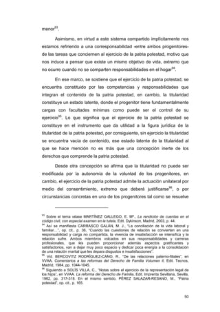 menor93.

        Asimismo, en virtud a este sistema compartido implícitamente nos
estamos refiriendo a una corresponsabilidad -entre ambos progenitores-
de las tareas que conciernen al ejercicio de la patria potestad, motivo que
nos induce a pensar que existe un mismo objetivo de vida, extremo que
no ocurre cuando no se comparten responsabilidades en el hogar94.

        En ese marco, se sostiene que el ejercicio de la patria potestad, se
encuentra constituido por las competencias y responsabilidades que
integran el contenido de la patria potestad, en cambio, la titularidad
constituye un estado latente, donde el progenitor tiene fundamentalmente
cargas con facultades mínimas como puede ser el control de su
ejercicio95. Lo que significa que el ejercicio de la patria potestad se
constituye en el instrumento que da utilidad a la figura jurídica de la
titularidad de la patria potestad, por consiguiente, sin ejercicio la titularidad
se encuentra vacía de contenido, ese estado latente de la titularidad al
que se hace mención no es más que una concepción inerte de los
derechos que comprende la patria potestad.

        Desde otra concepción se afirma que la titularidad no puede ser
modificada por la autonomía de la voluntad de los progenitores, en
cambio, el ejercicio de la patria potestad admite la actuación unilateral por
medio del consentimiento, extremo que deberá justificarse96, o por
circunstancias concretas en uno de los progenitores tal como se resuelve



93
   Sobre el tema véase MARTÍNEZ GALLEGO, E. Mª., La rendición de cuentas en el
código civil, con especial examen en la tutela, Edit. Dykinson, Madrid, 2003, p. 44.
94
   Así se manifiesta CARRASCO GALÁN, M. J., “La conciliación de la vida laboral y
familiar…”, op. cit., p. 36, “Cuando las cuestiones de relación se convierten en una
responsabilidad y carga no compartida, la vivencia de insatisfacción se intensifica y la
relación sufre. Ambos miembros volcados en sus responsabilidades y carreras
profesionales, que les pueden proporcionar además aspectos gratificantes y
satisfactorios, van a dejar muy poco espacio y dedicar poca energía a la consolidación
de una relación marital que les depara disgustos e insatisfacciones”.
95
   Vid. BERCOVITZ RODRÍGUEZ-CANO, R., “De las relaciones paterno-filiales”, en
VVAA. Comentarios a las reformas del Derecho de Familia Volumen II, Edit. Tecnos,
Madrid, 1984, pp. 1044-1045.
96
   Siguiendo a SOLÍS VILLA, C., “Notas sobre el ejercicio de la representación legal de
los hijos”, en VVAA. La reforma del Derecho de Familia, Edit. Imprenta Sevillana, Sevilla,
1982, pp. 317-318. En el mismo sentido, PÉREZ SALAZAR-RESANO, M., “Patria
potestad”, op. cit., p. 165.


                                                                                       50
 