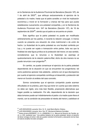 en la Sentencia de la Audiencia Provincial de Barcelona (Sección 18ª), de
1 de abril de 200397, que atribuye exclusivamente el ejercicio de la
potestad a la madre, hasta que el padre acredite un nivel de implicación
económica y moral en la formación y crianza del hijo para que pueda
establecerse nuevamente una potestad compartida, y en la Sentencia de
Audiencia Provincial núm. 547 de Barcelona (Sección 12ª), de 16 de
septiembre de 200498, siendo que el padre se encuentra en prisión.

        Ésto significa que la patria potestad no puede ser modificada
arbitrariamente por los padres, ni durante la relación conyugal, ni menos
cuando se presenta una situación de crisis matrimonial o de unión de
hecho. La titularidad de la patria potestad es una facultad conferida por
Ley y no puede ser sujeta a transacción entre partes, toda vez que la
finalidad de esta figura jurídica es la protección del menor, en ese sentido,
consideramos        que    la   renuncia     a    la   titularidad   se    asemeja      al
quebrantamiento de la relación paterno-filial, dicho de otra manera no se
puede renunciar a ser progenitor99.

        En cambio, se puede consensuar el ejercicio de la patria potestad
dependiendo de la situación en que se encuentren los progenitores -tal
como podremos apreciar más adelante-, extremo con el que discrepamos
por cuanto el ejercicio compartido contribuye al desarrollo y protección del
menor en función al análisis del caso concreto.

        Somos conscientes que el ejercicio compartido puede acarrear
dificultades en la práctica, pero hay que tener en cuenta que este sistema
no debe ser rígido, sino más bien flexible, propiciando alternativas que
hagan posible su realización. Por ello, dependiendo de la decisión que
deba tomarse puede ser indistintamente el padre o la madre quien lleve el
mando, con la condición de precautelar el interés del menor y satisfacer el




97
   JUR 2003205330, ponente: Ilmo. Sr. D. José María Bachs i Estany.
98
   JUR 2004292825, ponente: Ilma. Sra. Dª. Montserrat Nebrera González.
99
   Sobre el tema BOSSERT, G. A. y ZANNONI, E. A., Manual de Derecho de Familia, op.
cit., p. 433, sostienen que: “Los padres titulares de la patria potestad, tienen el derecho
de tener consigo al menor; sólo así pueden orientar la formación y educación de los hijos
en toda la amplitud de este concepto”.


                                                                                        51
 