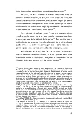 deber de comunicar las decisiones consentidas unilateralmente100.

        Así pues, se debe entender el ejercicio compartido como un
contenido con textura abierta, es decir, que puede existir una distribución
de funciones entre ambos progenitores, sin que ambos tengan que ejercer
obligatoriamente la patria potestad en un mismo porcentaje, por lo que
nos inclinamos por aceptar como luego argumentaremos una concepción
amplia del ejercicio de la autoridad de los padres101.

        Sobre el tema, el profesor Llamas Pombo acertadamente afirma
que el progenitor que no ejerce la patria potestad no necesariamente se
encuentra privado de la totalidad de funciones102. Ésto significa que la
distribución de las funciones inherentes al ejercicio de la patria potestad
puede contener una distribución parcial, pero que no por el hecho de ser
parcial deja de ser un ejercicio compartido entre ambos progenitores.

        Por otro lado, en el supuesto de que no exista consenso con
relación al ejercicio de la patria potestad, es el Juez quien en merito a sus
atribuciones dirime la controversia, delegando el cumplimiento de las
funciones de la patria potestad a uno de los progenitores103.



100
     Posición compartida por BOSSERT, G. A. y ZANNONI, E. A., Manual de Derecho de
Familia, op. cit., p. 421, cuando manifiestan que: “…el ejercicio conjunto presenta, como
dificultad práctica, el engorro que significa requerir el consentimiento de ambos padres
para cualquier acto, lo cual puede entorpecer el desarrollo de la vida y los intereses del
menor. Por su parte, el ejercicio indistinto implica que aun los actos más trascendentes
respecto de la vida del menor, sean decididos por cualquiera de los progenitores; en
tanto que, para el interés de aquél, resulta más conveniente que la reflexión respecto a la
pertinencia del acto sea hecha por ambos padres; asimismo, este ejercicio posibilita la
realización de los actos por parte del progenitor más veloz, y no el más reflexivo o
atinado, lo que puede estar en contra del auténtico interés del hijo”.
101
     Adopta esta posición CARRASCO GALÁN, M. J., “La conciliación de la vida laboral y
familiar…”, op. cit., p. 39, “Es importante destacar que cuando se habla de reparto
equitativo no se está haciendo referencia a un reparto del 50% en cada una de las
tareas, sino a una relación coste/beneficio general y muchas mujeres, y varones, aunque
se responsabilicen en mayor medida que el otro cónyuge de algunas cuestiones
familiares, perciben la aportación que el otro hace en esferas como el campo afectivo o
el apoyo y cuidado tan valiosas y significativas como las propias, manteniendo de esta
forma el equilibrio en la relación”.
102
     LLAMAS POMBO, E., El patrimonio de los hijos sometidos a la patria potestad, Edit.
Trivium, S. A., Madrid, 1993, p. 49.
103
     Al respecto, BOSSERT, G. A. y ZANNONI, E. A., Manual de Derecho de Familia, op.
cit., p. 425, sostienen que: “En caso de que reiteradamente existan desacuerdos entre
los padres, el juez puede, o bien concentrar en uno de ellos el ejercicio de la patria
potestad, si advierte que es el otro quien constantemente causa los desacuerdos, o
distribuir las facultades entre ambos progenitores, teniendo en cuanta las características


                                                                                        52
 