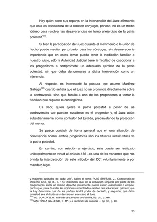 Hay quien pone sus reparos en la intervención del Juez afirmando
que ésta es disociadora de la relación conyugal, por eso, no es un medio
idóneo para resolver las desavenencias en torno al ejercicio de la patria
potestad104.

       Si bien la participación del Juez durante el matrimonio o la unión de
hecho puede resultar perturbador para los cónyuges, sin desmerecer la
importancia que en estos temas puede tener la mediación familiar, a
nuestro juicio, sólo la Autoridad Judicial tiene la facultad de coaccionar a
los progenitores a comprometer un adecuado ejercicio de la patria
potestad, sin que deba denominarse a dicha intervención como un
injerencia.

       Al respecto, es interesante la postura que asume Martínez
Gallego105 cuando señala que el Juez no se pronuncia directamente sobre
la controversia, sino que faculta a uno de los progenitores a tomar la
decisión que requiere la contingencia.

       Es decir, quien ejerce la patria potestad a pesar de las
controversias que puedan suscitarse es el progenitor y, el Juez actúa
subsidiariamente como contralor del Estado, precautelando la protección
del menor.

       Se puede concluir de forma general que en una situación de
convivencia normal ambos progenitores son los titulares indiscutibles de
la patria potestad.

       En cambio, con relación al ejercicio, éste puede ser realizado
unilateralmente en virtud al artículo 156 –es una de las variantes que nos
brinda la interpretación de este artículo- del CC, voluntariamente o por
mandato legal.



y mayores aptitudes de cada uno”. Sobre el tema PUIG BRUTAU, J., Compendio de
Derecho Civil, op cit., p. 173, manifiesta que en la actuación conjunta por parte de los
progenitores sobre un mismo derecho únicamente puede existir unanimidad o empate,
por lo que, para dilucidar las opiniones encontradas existen dos soluciones: primero; que
la Ley determine cual de los padres tendrá poder de decisión, y segundo; que dicha
potestad sea atribuida a un tercero en este caso el Juez.
104
    Vid. BORDA G. A., Manuel de Derecho de Familia, op. cit., p. 346.
105
    MARTÍNEZ GALLEGO, E. Mª., La rendición de cuentas ... op. cit., p. 46.


                                                                                      53
 