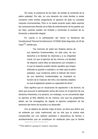 Sin duda, la presencia de los hijos, da sentido al contenido de la
patria potestad. Por ello, en una situación de crisis familiar si existe
consenso entre ambos progenitores el ejercicio de ésta no suscitará
mayores inconvenientes. Pero si no existe acuerdo quién debe soportar
las consecuencias directas de la falta de entendimiento de los padres son
los hijos, quienes pueden ver limitado y cercenado el proceso de su
formación y desarrollo integral.

          En cuanto a la participación del menor, la Sentencia del
Constitucional Tribunal Constitucional 141/2000 (Sala Segunda), de 29 de
mayo108, señala que:

                     "los menores de edad son titulares plenos de
             sus derechos fundamentales, en este caso, de sus
             derechos a la libertad de creencias y a su integridad
             moral, sin que el ejercicio de los mismos y la facultad
             de disponer sobre ellos se abandonen por completo a
             lo que al respecto puedan decidir aquéllos que tengan
             atribuida su guarda o custodia o, en este caso la patria
             potestad, cuya incidencia sobre el disfrute del menor
             de sus derechos fundamentales se modulará en
             función de la madurez del niño y los distintos estadios
             en que la legislación gradúa su capacidad de obrar".

          Ésto significa que en situaciones de separación o de divorcio, se
tiene que procurar la participación activa del menor en el ejercicio de sus
derechos inherentes a la persona, sin embargo, no es conveniente dejar
su ejercicio al libre albedrío de los mismos, sino que los progenitores
deben ser los encargados de regular el ejercicio progresivo de los
derechos del menor de acuerdo a su desarrollo.

          Con el objetivo de abordar mejor el tema, se tiene que definir que
se entiende por crisis matrimonial, así se dirá que la misma está
comprendida por una relación periódica o discontinua de hechos o
acontecimientos que se constituyen en obstáculo para que la familia

108
      RTC 2000141, ponente: D. Tomás S. Vives Antón.


                                                                         55
 