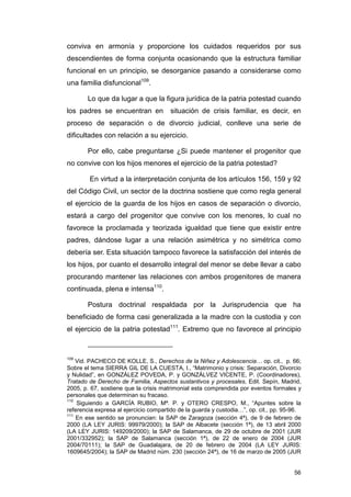 conviva en armonía y proporcione los cuidados requeridos por sus
descendientes de forma conjunta ocasionando que la estructura familiar
funcional en un principio, se desorganice pasando a considerarse como
una familia disfuncional109.

        Lo que da lugar a que la figura jurídica de la patria potestad cuando
los padres se encuentran en            situación de crisis familiar, es decir, en
proceso de separación o de divorcio judicial, conlleve una serie de
dificultades con relación a su ejercicio.

        Por ello, cabe preguntarse ¿Si puede mantener el progenitor que
no convive con los hijos menores el ejercicio de la patria potestad?

        En virtud a la interpretación conjunta de los artículos 156, 159 y 92
del Código Civil, un sector de la doctrina sostiene que como regla general
el ejercicio de la guarda de los hijos en casos de separación o divorcio,
estará a cargo del progenitor que convive con los menores, lo cual no
favorece la proclamada y teorizada igualdad que tiene que existir entre
padres, dándose lugar a una relación asimétrica y no simétrica como
debería ser. Esta situación tampoco favorece la satisfacción del interés de
los hijos, por cuanto el desarrollo integral del menor se debe llevar a cabo
procurando mantener las relaciones con ambos progenitores de manera
continuada, plena e intensa110.

        Postura doctrinal respaldada por la Jurisprudencia que ha
beneficiado de forma casi generalizada a la madre con la custodia y con
el ejercicio de la patria potestad111. Extremo que no favorece al principio



109
    Vid. PACHECO DE KOLLE, S., Derechos de la Niñez y Adolescencia… op. cit., p. 66;
Sobre el tema SIERRA GIL DE LA CUESTA, I., “Matrimonio y crisis: Separación, Divorcio
y Nulidad”, en GONZÁLEZ POVEDA, P. y GONZÁLVEZ VICENTE, P. (Coordinadores),
Tratado de Derecho de Familia, Aspectos sustantivos y procesales, Edit. Sepín, Madrid,
2005, p. 67, sostiene que la crisis matrimonial esta comprendida por eventos formales y
personales que determinan su fracaso.
110
    Siguiendo a GARCÍA RUBIO, Mª. P. y OTERO CRESPO, M., “Apuntes sobre la
referencia expresa al ejercicio compartido de la guarda y custodia…”, op. cit., pp. 95-96.
111
    En ese sentido se pronuncian: la SAP de Zaragoza (sección 4ª), de 9 de febrero de
2000 (LA LEY JURIS: 99979/2000); la SAP de Albacete (sección 1ª), de 13 abril 2000
(LA LEY JURIS: 149209/2000); la SAP de Salamanca, de 29 de octubre de 2001 (JUR
2001/332952); la SAP de Salamanca (sección 1ª), de 22 de enero de 2004 (JUR
2004/70111); la SAP de Guadalajara, de 20 de febrero de 2004 (LA LEY JURIS:
1609645/2004); la SAP de Madrid núm. 230 (sección 24ª), de 16 de marzo de 2005 (JUR


                                                                                       56
 