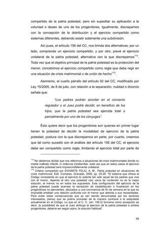 compartido de la patria potestad, pero sin supeditar su aplicación a la
voluntad o deseo de uno de los progenitores. Igualmente, discrepamos
con la concepción de la distribución y el ejercicio compartido como
sistemas diferentes, debiendo existir solamente una subdivisión.

        Así pues, el artículo 156 del CC, nos brinda dos alternativas; por un
lado, comprende un ejercicio compartido, y por otro, prevé el ejercicio
unilateral de la patria potestad, alternativa con la que discrepamos114.
Toda vez que el objetivo principal de la patria potestad es la protección del
menor, concebimos el ejercicio compartido como regla que debe regir en
una situación de crisis matrimonial o de unión de hecho115.

        Asimismo, el cuarto párrafo del artículo 92 del CC, modificado por
Ley 15/2005, de 8 de julio, con relación a la separación, nulidad o divorcio
señala que:

                    “Los padres podrán acordar en el convenio
           regulador o el Juez podrá decidir, en beneficio de los
           hijos, que la patria potestad sea ejercida total o
           parcialmente por uno de los cónyuges”.

        Ésto quiere decir que los progenitores son quienes en primer lugar
tienen la potestad de decidir la modalidad de ejercicio de la patria
potestad, postura con la que discrepamos en parte, por cuanto, creemos
que tal como sucedió con el análisis del artículo 156 del CC, el ejercicio
debe ser compartido como regla, limitando el ejercicio total por parte de


114
    No debemos olvidar que nos referimos a situaciones de crisis matrimoniales donde no
media maltrato infantil, ni violencia intrafamiliar, toda vez que en estos casos el ejercicio
de la patria potestad será imprescindiblemente unilateral.
115
    Criterio compartido por ECHARTE FELIÚ, A. M., Patria potestad en situaciones de
crisis matrimonial, Edit. Comares, Granada, 2000, pp. 25-26. “El sistema que ofrece el
Código consistente en que el ejercicio lo ostente tan sólo aquel de los padres que vive
con el menor, dejando al otro una potestad casi vacía de contenido no es la mejor
solución, al menos no en todos los supuestos. Esta configuración del ejercicio de la
patria potestad puede acarrear la sensación de insatisfacción o frustración en los
progenitores no ejercientes, abocados a una convivencia de fin de semana en la que es
imposible entablar una relación profunda con el menor que atienda a sus necesidades.
Para evitar estas consecuencias que ya van siendo denunciadas por los sectores
interesados, pienso que se podría proceder de la manera contraria a la estipulada
actualmente en el Código. Lo que en el C. C. (art. 156.5) funciona como excepción es
decir, la posibilidad de que el Juez atribuya el ejercicio de la patria potestad a ambos
progenitores, debería ser según opino, la solución habitual”.


                                                                                          58
 
