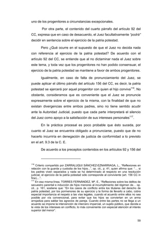 uno de los progenitores a circunstancias excepcionales.

        Por otra parte, el contenido del cuarto párrafo del artículo 92 del
CC, expresa que en caso de desacuerdo, el Juez facultativamente “podrá”
decidir en sentencia sobre el ejercicio de la patria potestad.

        Pero ¿Qué ocurre en el supuesto de que el Juez no decida nada
con referencia al ejercicio de la patria potestad? De acuerdo con el
artículo 92 del CC, se entiende que al no dictaminar nada el Juez sobre
este tema, y toda vez que los progenitores no han podido consensuar, el
ejercicio de la patria potestad se mantiene a favor de ambos progenitores.

        Igualmente, en caso de falta de pronunciamiento del Juez, se
puede aplicar el último párrafo del artículo 156 del CC, es decir, la patria
potestad se ejercerá por aquel progenitor con quien el hijo conviva116. No
obstante, consideramos que es conveniente que el Juez se pronuncie
expresamente sobre el ejercicio de la misma, con la finalidad de que no
existan divergencias entre ambos padres, sino no tiene sentido acudir
ante la Autoridad Judicial, puesto que cada parte interpretará el silencio
del Juez como apoyo a la satisfacción de sus intereses personales117.

        En la práctica procesal es poco probable que ésto suceda, por
cuanto el Juez se encuentra obligado a pronunciarse, puesto que de no
hacerlo incurriría en denegación de justicia de conformidad a lo previsto
en el art. 9.3 de la C. E.

        De acuerdo a los preceptos contenidos en los artículos 92 y 156 del



116
     Criterio compartido por ZARRALUQUI SÁNCHEZ-EZNARRIAGA, L., “Reflexiones en
relación con la guarda y custodia de los hijos...”, op. cit., p. 41, quien afirma que: “… si
los padres viven separados y nada se ha determinado al respecto en una resolución
judicial, el ejercicio de la patria potestad sólo corresponde al conviviente (art. 156 CC in
fine),...”.
117
    En esa misma línea, TORRES FERNÁNDEZ, Mª. E., “Reflexiones sobre los delitos de
secuestro parental e inducción de hijos menores al incumplimiento del régimen de… op.
cit., p. 161, sostiene que: “En los casos de conflicto entre los titulares del derecho de
patria potestad, por los pormenores de su ejercicio y la forma de llevarlo a cabo, cobra
especial importancia el respeto a las vías legales, cuando el acuerdo entre ellos no sea
posible por vía convencional, para evitar que los hijos se conviertan en un arma
arrojadiza para saldar los agravios de pareja. Cuando entre las partes no se llega a un
acuerdo se impone la intervención de intercero imparcial, un sujeto público, que decida a
la vista de los intereses en conflicto, lo más conveniente con especial atención al interés
superior del menor”.


                                                                                         59
 