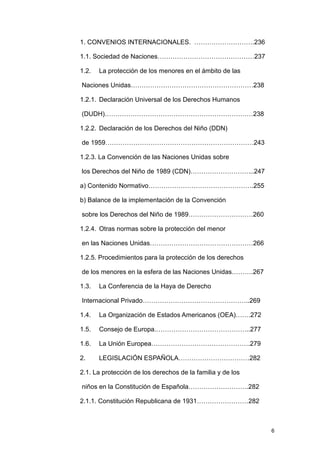 1. CONVENIOS INTERNACIONALES. ……………………….236

1.1. Sociedad de Naciones………………………………………237

1.2.   La protección de los menores en el ámbito de las

Naciones Unidas…………………………………………………238

1.2.1. Declaración Universal de los Derechos Humanos

(DUDH)……………………………………………………………238

1.2.2. Declaración de los Derechos del Niño (DDN)

de 1959……………………………………………………………243

1.2.3. La Convención de las Naciones Unidas sobre

los Derechos del Niño de 1989 (CDN)………………………...247

a) Contenido Normativo………………………………………….255

b) Balance de la implementación de la Convención

sobre los Derechos del Niño de 1989…………………………260

1.2.4. Otras normas sobre la protección del menor

en las Naciones Unidas…………………………………………266

1.2.5. Procedimientos para la protección de los derechos

de los menores en la esfera de las Naciones Unidas……….267

1.3.   La Conferencia de la Haya de Derecho

Internacional Privado…………………………………………..269

1.4.   La Organización de Estados Americanos (OEA)…….272

1.5.   Consejo de Europa.……………………………………..277

1.6.   La Unión Europea……………………………………….279

2.     LEGISLACIÓN ESPAÑOLA……………………………282

2.1. La protección de los derechos de la familia y de los

niños en la Constitución de Española……………………….282

2.1.1. Constitución Republicana de 1931……………………282



                                                            6
 
