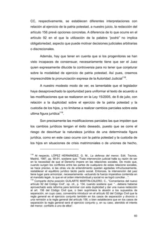CC, respectivamente, se establecen diferentes interpretaciones con
relación al ejercicio de la patria potestad, a nuestro juicio, la redacción del
artículo 156 prevé opciones concretas. A diferencia de lo que ocurre en el
artículo 92 en el que la utilización de la palabra “podrá” no implica
obligatoriedad, aspecto que puede motivar decisiones judiciales arbitrarias
o discrecionales.

        Además, hay que tener en cuenta que si los progenitores se han
visto incapaces de consensuar, necesariamente tiene que ser el Juez
quien expresamente dilucide la controversia para no tener que conjeturar
sobre la modalidad de ejercicio de patria potestad. Así pues, creemos
imprescindible la pronunciación expresa de la Autoridad Judicial118.

        A nuestro modesto modo de ver, es lamentable que el legislador
haya desaprovechado la oportunidad para uniformar el texto de acuerdo a
las modificaciones que se realizaron en la Ley 15/2005, de 8 de julio, con
relación a la duplicidad sobre el ejercicio de la patria potestad y la
custodia de los hijos, y no limitarse a realizar cambios parciales sobre esta
ultima figura jurídica119.

        Son precisamente las modificaciones parciales las que impiden que
los cambios jurídicos tengan el éxito deseado, puesto que se corre el
riesgo de desvirtuar la naturaleza jurídica de una determinada figura
jurídica, como en este caso ocurre con la patria potestad y la custodia de
los hijos en situaciones de crisis matrimoniales o de uniones de hecho,


118
    Al respecto, LÓPEZ HERNÁNDEZ, G. M., La defensa del menor, Edit. Tecnos,
Madrid, 1987, pp. 90-91, sostiene que: “Toda intervención judicial halla su razón de ser
en la necesidad de que el Derecho impere en las relaciones sociales. De modo que,
cuando surgen los conflictos entre las partes de cualquiera de estas relacione sociales,
se hace preciso, si las otras vía de entendimiento quedan agotadas infructuosamente,
restablecer el equilibrio jurídico tácito pacto social. Entonces, la intervención del juez
tiene lugar para armonizar, necesariamente –actuando la fuerza imperativa contenida en
el mandato legal-, lo que en el orden interindividual y social no se logró conciliar…”.
119
    Comparte dicha posición GUILARTE MARTIN-CALERO, C., “Comentarios del nuevo
artículo 92 del Código Civil”, op. cit., p. 134, cuando sostiene que: “…debiera haberse
aprovechado esta reforma para terminar con esta duplicidad y dar una nueva redacción
al art. 156 del Código Civil que, o bien suprimiera la alusión a los supuestos de
separación, en cuyo caso, convendría introducir en el artículo 92 del Código Civil que la
regla general es el ejercicio conjunto también en los casos de separación y divorcio o
una remisión a la regla general del artículo 156, o bien estableciera que en los casos de
separación la regla general será el ejercicio conjunto y, en su caso, atendido el interés
del menor, confiarlo a uno de ellos”.


                                                                                       60
 