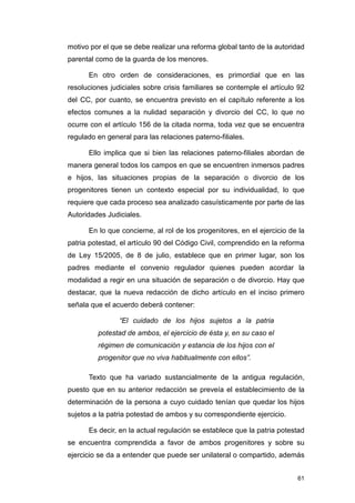 motivo por el que se debe realizar una reforma global tanto de la autoridad
parental como de la guarda de los menores.

      En otro orden de consideraciones, es primordial que en las
resoluciones judiciales sobre crisis familiares se contemple el artículo 92
del CC, por cuanto, se encuentra previsto en el capítulo referente a los
efectos comunes a la nulidad separación y divorcio del CC, lo que no
ocurre con el artículo 156 de la citada norma, toda vez que se encuentra
regulado en general para las relaciones paterno-filiales.

      Ello implica que si bien las relaciones paterno-filiales abordan de
manera general todos los campos en que se encuentren inmersos padres
e hijos, las situaciones propias de la separación o divorcio de los
progenitores tienen un contexto especial por su individualidad, lo que
requiere que cada proceso sea analizado casuísticamente por parte de las
Autoridades Judiciales.

      En lo que concierne, al rol de los progenitores, en el ejercicio de la
patria potestad, el artículo 90 del Código Civil, comprendido en la reforma
de Ley 15/2005, de 8 de julio, establece que en primer lugar, son los
padres mediante el convenio regulador quienes pueden acordar la
modalidad a regir en una situación de separación o de divorcio. Hay que
destacar, que la nueva redacción de dicho artículo en el inciso primero
señala que el acuerdo deberá contener:

                “El cuidado de los hijos sujetos a la patria
         potestad de ambos, el ejercicio de ésta y, en su caso el
         régimen de comunicación y estancia de los hijos con el
         progenitor que no viva habitualmente con ellos”.

      Texto que ha variado sustancialmente de la antigua regulación,
puesto que en su anterior redacción se preveía el establecimiento de la
determinación de la persona a cuyo cuidado tenían que quedar los hijos
sujetos a la patria potestad de ambos y su correspondiente ejercicio.

      Es decir, en la actual regulación se establece que la patria potestad
se encuentra comprendida a favor de ambos progenitores y sobre su
ejercicio se da a entender que puede ser unilateral o compartido, además


                                                                         61
 