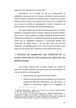 especiales circunstancias de no convivencia120.

       Discrepamos con la alusión de dar por sobreentendido la
adaptación a situaciones de no convivencia, tomando en cuenta que cada
relación familiar es diferente, los acuerdos deben contener una mención
expresa sobre el alcance del contenido del convenio, con la finalidad de
que ya sea en el trámite de homologación o durante el ejercicio de la
patria potestad, no se susciten diferentes interpretaciones.

       Por último, señalar que en caso de que los progenitores no puedan
establecer la regulación sobre la custodia y ejercicio de la patria potestad,
será el Juez121 quien resuelva que régimen adoptarse. Asumiendo plena
potestad para dictaminar la modalidad de ejercicio de la patria potestad,
siendo que los progenitores desecharon la oportunidad propicia para
consensuar en interés propio y de sus hijos sobre las funciones
inherentes a la autoridad parental, por lo que el Juez como criterio rector
debe procurar la protección y satisfacción de los intereses del menor.


3. SISTEMAS DE ATRIBUCIÓN DEL EJERCICIO DE LA
PATRIA POTESTAD EN SITUACIONES DE CRISIS DE LOS
PROGENITORES.


       Los diversos sistemas que se pueden adoptar con relación al
ejercicio de la patria potestad en situaciones de crisis matrimoniales o de
uniones de hecho son los siguientes:

           •   Mantenimiento del sistema de ejercicio conjunto.

           •   Atribución del total ejercicio de la potestad a uno solo de los
               progenitores (Nosotros discrepamos con esta opción, no
               obstante, al encontrarse regulada en la legislación es


120
    LÁZARO GONZÁLEZ, I. (Coord.), Los menores en el Derecho Español-Práctica
Jurídica, Edit. Tecnos, Madrid 2002, p. 228.
121
     En ese sentido, se pronuncia ZARRALUQUI SÁNCHEZ-EZNARRIAGA, L.,
“Reflexiones en relación con la guarda y custodia de los hijos...”, op. cit., p. 42. “La
verdad es que el único sistema en nuestro ordenamiento de resolver un empate es
conceder la facultad de resolver a un tercero, en este caso, al órgano judicial”.


                                                                                     63
 