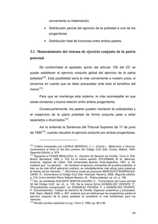 conveniente su tratamiento).

            •   Distribución parcial del ejercicio de la potestad a uno de los
                progenitores.

            •   Distribución total de funciones entre ambos padres.


3.1. Mantenimiento del sistema de ejercicio conjunto de la patria
potestad.

        De conformidad al apartado quinto del artículo 156 del CC se
puede establecer el ejercicio conjunto global del ejercicio de la patria
potestad122. Esta posibilidad sería la más conveniente a nuestro juicio, si
tomamos en cuenta que se debe precautelar ante todo el beneficio del
menor123.

        Para que se mantenga este sistema, lo más aconsejable es que
exista consenso y buena relación entre ambos progenitores.

        Consecuentemente, los padres pueden mantener la cotitularidad y
el coejercicio de la patria potestad de forma conjunta pese a estar
separados o divorciados124.

        Así lo entiende la Sentencia del Tribunal Supremo de 17 de junio
de 1995125, cuando resuelve el ejercicio conjunto por ambos progenitores,


122
    Criterio compartido por LACRUZ BERDEJO, J. L. (Coord.), Matrimonio y Divorcio,
Comentarios al título IV del libro primero del Código Civil, Edit. Civitas, Madrid, 1994,
Segunda Edición, p. 978.
123
    Siguiendo a FOSAR BENLLOCH, E., Estudios de Derecho de Familia, Tomo II, Edit.
Bosch, Barcelona, 1982, p. 318. En el mismo sentido, STILERMAN, M. N., Menores,
tenencia, régimen de visitas, Edit Universidad Buenos Aires-Argentina, 1991, p. 90,
sostiene que “La decisión… de mantener el ejercicio compartido de la patria potestad, si
bien es de más difícil aplicación práctica, es indudablemente más eficaz para preservar
el interés de los menores…”. Del mismo modo se pronuncia BERCOVITZ RODRÍGUEZ-
CANO, R., Comentarios al Código Civil, Edit. Aranzadi, Navarra, 2006, Segunda edición,
p. 216. Como también Pérez Salazar-Resano, M., “Patria potestad, op. cit., p. 166.
124
    Así, se manifiesta GUILARTE MARTIN-CALERO, C., “Comentarios del nuevo artículo
92 del Código Civil”, op. cit., p. 135. De la misma forma GONZÁLVEZ VICENTE, P.,
“Procedimiento consensuado”, en GONZÁLEZ POVEDA, P. y GONZÁLVEZ VICENTE,
P. (Coordinadores), Tratado de Derecho de Familia, Aspectos sustantivos y procesales,
Edit. Sepín, Madrid, 2005, p. 697, sostiene que es habitual que los progenitores pacten el
ejercicio conjunto de la patria potestad al considerar lo más beneficioso para los
menores.
125
    Revista Jurídica española La Ley, Tomo 3, 1995, pp. 88 a 90.


                                                                                       64
 