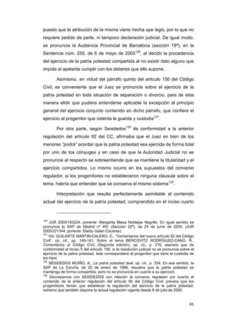 puesto que la atribución de la misma viene hecha ope legis, por lo que no
requiere pedido de parte, ni tampoco declaración judicial. De igual modo,
se pronuncia la Audiencia Provincial de Barcelona (sección 18ª), en la
Sentencia núm. 255, de 6 de mayo de 2005126, al decidir la procedencia
del ejercicio de la patria potestad compartida al no existir dato alguno que
impida al apelante cumplir con los deberes que ello supone.

        Asimismo, en virtud del párrafo quinto del artículo 156 del Código
Civil, es conveniente que el Juez se pronuncie sobre el ejercicio de la
patria potestad en toda situación de separación o divorcio, para de esta
manera elidir que pudiera entenderse aplicable la excepción al principio
general del ejercicio conjunto contenido en dicho párrafo, que confiere el
ejercicio al progenitor que ostenta la guarda y custodia127.

        Por otra parte, según Seisdedos128 de conformidad a la anterior
regulación del artículo 92 del CC, afirmaba que el Juez en bien de los
menores “podrá” acordar que la patria potestad sea ejercida de forma total
por uno de los cónyuges y en caso de que la Autoridad Judicial no se
pronuncie al respecto se sobreentiende que se mantiene la titularidad y el
ejercicio compartidos. Lo mismo ocurre en los supuestos del convenio
regulador, si los progenitores no establecieron ninguna cláusula sobre el
tema, habría que entender que se conserva el mismo sistema129.

        Interpretación que resulta perfectamente asimilable al contenido
actual del ejercicio de la patria potestad, comprendido en el inciso cuarto



126
    JUR 2005/183224, ponente: Margarita Blasa Noblejas Negrillo. En igual sentido se
pronuncia la SAP de Madrid nº 491 (Sección 22ª), de 24 de junio de 2005, (JUR
2005/221344, ponente: Eladio Galán Caceres).
127
    Vid. GUILARTE MARTIN-CALERO, C., “Comentarios del nuevo artículo 92 del Código
Civil”, op. cit., pp. 140-141; Sobre el tema BERCOVITZ RODRÍGUEZ-CANO, R.,
Comentarios al Código Civil, (Segunda edición), op. cit., p. 216, asevera que de
conformidad al inciso 5 del artículo 156, si la resolución judicial no se pronuncia sobre el
ejercicio de la patria potestad, éste corresponderá al progenitor que tiene la custodia de
los hijos.
128
    SEISDEDOS MUIÑO, A., La patria potestad dual, op. cit., p. 334; En ese sentido, la
SAP de La Coruña, de 20 de enero de 1998, resuelve que la patria potestad se
mantenga de forma compartida, pero no se pronuncia en cuanto a su ejercicio.
129
    Discrepamos con SEISDEDOS con relación al convenio regulador por cuanto el
contenido de la anterior regulación del artículo 90 del Código Civil, preveía que los
progenitores tenían que establecer la regulación del ejercicio de la patria potestad,
extremo que también dispone la actual regulación vigente desde 8 de julio de 2005.


                                                                                         65
 