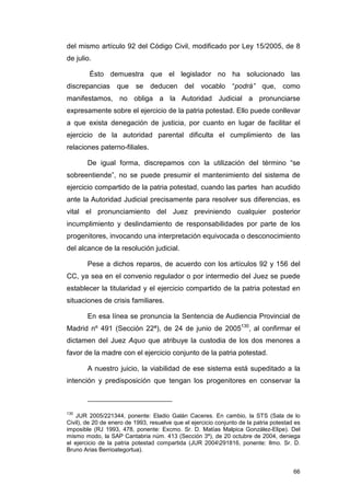 del mismo artículo 92 del Código Civil, modificado por Ley 15/2005, de 8
de julio.

        Ésto demuestra que el legislador no ha solucionado las
discrepancias      que    se deducen del vocablo “podrá” que, como
manifestamos, no obliga a la Autoridad Judicial a pronunciarse
expresamente sobre el ejercicio de la patria potestad. Ello puede conllevar
a que exista denegación de justicia, por cuanto en lugar de facilitar el
ejercicio de la autoridad parental dificulta el cumplimiento de las
relaciones paterno-filiales.

        De igual forma, discrepamos con la utilización del término “se
sobreentiende”, no se puede presumir el mantenimiento del sistema de
ejercicio compartido de la patria potestad, cuando las partes han acudido
ante la Autoridad Judicial precisamente para resolver sus diferencias, es
vital el pronunciamiento del Juez previniendo cualquier posterior
incumplimiento y deslindamiento de responsabilidades por parte de los
progenitores, invocando una interpretación equivocada o desconocimiento
del alcance de la resolución judicial.

        Pese a dichos reparos, de acuerdo con los artículos 92 y 156 del
CC, ya sea en el convenio regulador o por intermedio del Juez se puede
establecer la titularidad y el ejercicio compartido de la patria potestad en
situaciones de crisis familiares.

        En esa línea se pronuncia la Sentencia de Audiencia Provincial de
Madrid nº 491 (Sección 22ª), de 24 de junio de 2005130, al confirmar el
dictamen del Juez Aquo que atribuye la custodia de los dos menores a
favor de la madre con el ejercicio conjunto de la patria potestad.

        A nuestro juicio, la viabilidad de ese sistema está supeditado a la
intención y predisposición que tengan los progenitores en conservar la



130
    JUR 2005/221344, ponente: Eladio Galán Caceres. En cambio, la STS (Sala de lo
Civil), de 20 de enero de 1993, resuelve que el ejercicio conjunto de la patria potestad es
imposible (RJ 1993, 478, ponente: Excmo. Sr. D. Matías Malpica González-Elipe). Del
mismo modo, la SAP Cantabria núm. 413 (Sección 3ª), de 20 octubre de 2004, deniega
el ejercicio de la patria potestad compartida (JUR 2004291816, ponente: Ilmo. Sr. D.
Bruno Arias Berrioategortua).


                                                                                        66
 