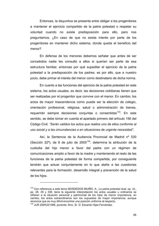 Entonces, la disyuntiva se presenta entre obligar a los progenitores
a mantener el ejercicio compartido de la patria potestad o respetar su
voluntad    cuando     no    existe    predisposición     para    ello,   pero   nos
preguntamos, ¿En caso de que no exista interés por parte de los
progenitores en mantener dicho sistema, donde queda el beneficio del
menor?

       En defensa de los menores debemos señalar que antes de ser
concebidos nadie les consultó a ellos si querían ser parte de esa
estructura familiar, entonces por qué supeditar el ejercicio de la patria
potestad a la predisposición de los padres, es por ello, que a nuestro
juicio, debe primar el interés del menor como destinatario de dicha norma.

       En cuanto a las funciones del ejercicio de la patria potestad en este
sistema, los actos usuales, es decir, las decisiones cotidianas tienen que
ser realizadas por el progenitor que convive con el menor. En cambio, los
actos de mayor trascendencia como puede ser la elección de colegio,
orientación profesional, religiosa, salud o administración de bienes,
requerirán siempre decisiones conjuntas o consentidas133. En este
sentido, se debe tomar en cuenta el apartado primero del artículo 156 del
Código Civil, “Serán validos los actos que realice uno de ellos conforme al
uso social y a las circunstancias o en situaciones de urgente necesidad”.

       Así, la Sentencia de la Audiencia Provincial de Madrid nº 530
(Sección 22ª), de 8 de julio de 2005134, determina la atribución de la
custodia del hijo menor a favor del padre con un régimen de
comunicaciones amplio a favor de la madre y manteniendo el resto de las
funciones de la patria potestad de forma compartida, por consiguiente
tendrán que actuar conjuntamente en lo que atañe a las cuestiones
relevantes para la formación, desarrollo integral y prevención de la salud
de los hijos.


133
    Con referencia a este tema SEISDEDOS MUIÑO, A., La patria potestad dual, op. cit.,
pp. 28, 29 y 338, tiene la siguiente interpretación los actos usuales u ordinarios se
refieren a la situación personal y patrimonial de los hijos de menor importancia, en
cambio, los actos extraordinarios son los supuestos de mayor importancia, aunque
reconoce que es muy difícil encontrar una posición uniforme al respecto.
134
    JUR 2005221066, ponente: Ilmo. Sr. D. Eduardo Hijas Fernández.


                                                                                   68
 