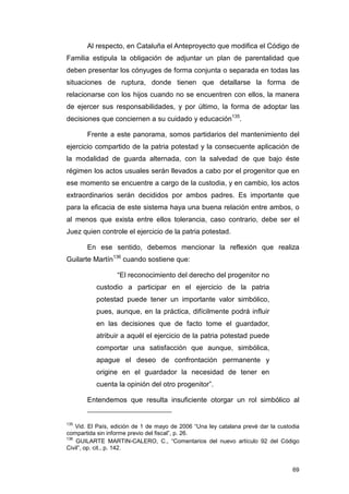 Al respecto, en Cataluña el Anteproyecto que modifica el Código de
Familia estipula la obligación de adjuntar un plan de parentalidad que
deben presentar los cónyuges de forma conjunta o separada en todas las
situaciones de ruptura, donde tienen que detallarse la forma de
relacionarse con los hijos cuando no se encuentren con ellos, la manera
de ejercer sus responsabilidades, y por último, la forma de adoptar las
decisiones que conciernen a su cuidado y educación135.

       Frente a este panorama, somos partidarios del mantenimiento del
ejercicio compartido de la patria potestad y la consecuente aplicación de
la modalidad de guarda alternada, con la salvedad de que bajo éste
régimen los actos usuales serán llevados a cabo por el progenitor que en
ese momento se encuentre a cargo de la custodia, y en cambio, los actos
extraordinarios serán decididos por ambos padres. Es importante que
para la eficacia de este sistema haya una buena relación entre ambos, o
al menos que exista entre ellos tolerancia, caso contrario, debe ser el
Juez quien controle el ejercicio de la patria potestad.

       En ese sentido, debemos mencionar la reflexión que realiza
Guilarte Martín136 cuando sostiene que:

                  “El reconocimiento del derecho del progenitor no
           custodio a participar en el ejercicio de la patria
           potestad puede tener un importante valor simbólico,
           pues, aunque, en la práctica, difícilmente podrá influir
           en las decisiones que de facto tome el guardador,
           atribuir a aquél el ejercicio de la patria potestad puede
           comportar una satisfacción que aunque, simbólica,
           apague el deseo de confrontación permanente y
           origine en el guardador la necesidad de tener en
           cuenta la opinión del otro progenitor”.

       Entendemos que resulta insuficiente otorgar un rol simbólico al


135
    Vid. El País, edición de 1 de mayo de 2006 “Una ley catalana prevé dar la custodia
compartida sin informe previo del fiscal”, p. 26.
136
    GUILARTE MARTIN-CALERO, C., “Comentarios del nuevo artículo 92 del Código
Civil”, op. cit., p. 142.


                                                                                   69
 