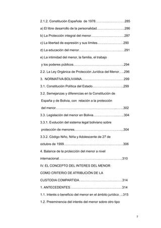 2.1.2. Constitución Española de 1978………………………285

a) El libre desarrollo de la personalidad……………………..286

b) La Protección integral del menor………………………….287

c) La libertad de expresión y sus límites……………………290

d) La educación del menor……………………………………291

e) La intimidad del menor, la familia, el trabajo

y los poderes públicos………………………………………..294

2.2. La Ley Orgánica de Protección Jurídica del Menor…..296

3. NORMATIVA BOLIVIANA…………………………………299

3.1. Constitución Política del Estado………………………..299

3.2. Semejanzas y diferencias en la Constitución de

España y de Bolivia, con relación a la protección

del menor………………………………………………..…….302

3.3. Legislación del menor en Bolivia…………………...…..304

3.3.1. Evolución del sistema legal boliviano sobre

protección de menores……………………………………....304

3.3.2. Código Niño, Niña y Adolescente de 27 de

octubre de 1999……………………………………………….306

4. Balance de la protección del menor a nivel

internacional…………………………………………………..310

IV. EL CONCEPTO DEL INTERES DEL MENOR

COMO CRITERIO DE ATRIBUCIÓN DE LA

CUSTODIA COMPARTIDA………………………………….314

1. ANTECEDENTES…………………………………………314

1.1. Interés o beneficio del menor en el ámbito jurídico….315

1.2. Preeminencia del interés del menor sobre otro tipo



                                                                7
 