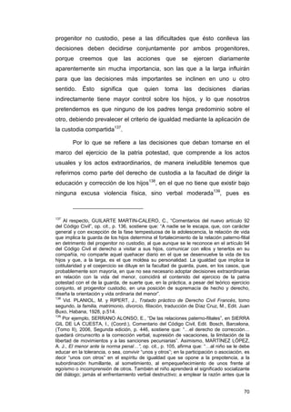 progenitor no custodio, pese a las dificultades que ésto conlleva las
decisiones deben decidirse conjuntamente por ambos progenitores,
porque creemos que las acciones que se ejercen diariamente
aparentemente sin mucha importancia, son las que a la larga influirán
para que las decisiones más importantes se inclinen en uno u otro
sentido.    Ésto     significa    que     quien     toma     las    decisiones      diarias
indirectamente tiene mayor control sobre los hijos, y lo que nosotros
pretendemos es que ninguno de los padres tenga predominio sobre el
otro, debiendo prevalecer el criterio de igualdad mediante la aplicación de
la custodia compartida137.

        Por lo que se refiere a las decisiones que deban tomarse en el
marco del ejercicio de la patria potestad, que comprende a los actos
usuales y los actos extraordinarios, de manera ineludible tenemos que
referirnos como parte del derecho de custodia a la facultad de dirigir la
educación y corrección de los hijos138, en el que no tiene que existir bajo
ninguna excusa violencia física, sino verbal moderada139, pues es



137
    Al respecto, GUILARTE MARTIN-CALERO, C., “Comentarios del nuevo artículo 92
del Código Civil”, op. cit., p. 136, sostiene que: “A nadie se le escapa, que, con carácter
general y con excepción de la fase tempestuosa de la adolescencia, la relación de vida
que implica la guarda de los hijos determina el fortalecimiento de la relación paterno-filial
en detrimento del progenitor no custodio, al que aunque se le reconoce en el artículo 94
del Código Civil el derecho a visitar a sus hijos, comunicar con ellos y tenerlos en su
compañía, no comparte aquel quehacer diario en el que se desenvuelve la vida de los
hijos y que, a la larga, es el que moldea su personalidad. La igualdad que implica la
cotitularidad y el coejercicio se diluye en la facultad de guarda, pues, en los casos, que
probablemente son mayoría, en que no sea necesario adoptar decisiones extraordinarias
en relación con la vida del menor, coincidirá el contenido del ejercicio de la patria
potestad con el de la guarda, de suerte que, en la práctica, a pesar del teórico ejercicio
conjunto, el progenitor custodio, en una posición de supremacía de hecho y derecho,
diseña la orientación y vida ordinaria del menor”.
138
    Vid. PLANIOL, M. y RIPERT, J., Tratado práctico de Derecho Civil Francés, tomo
segundo, la familia, matrimonio, divorcio, filiación, traducción de Díaz Cruz, M., Edit. Juan
Buxo, Habana, 1928, p.514.
139
    Por ejemplo, SERRANO ALONSO, E., “De las relaciones paterno-filiales”, en SIERRA
GIL DE LA CUESTA, I., (Coord.), Comentario del Código Civil, Edit. Bosch, Barcelona,
(Tomo II), 2006, Segunda edición, p. 446, sostiene que: “…el derecho de corrección…
quedará circunscrito a la corrección verbal, supresión de vacaciones, la limitación de la
libertad de movimientos y a las sanciones pecuniarias”. Asimismo, MARTÍNEZ LÓPEZ,
A. J., El menor ante la norma penal…”, op. cit., p. 105, afirma que: “…al niño se le debe
educar en la tolerancia, o sea, convivir “unos y otros”; en la participación o asociación, es
decir “unos con otros” en el espíritu de igualdad que se opone a la prepotencia, a la
subordinación humillante, al sometimiento, al empequeñecimiento de unos frente al
egoísmo o incomprensión de otros. También el niño aprenderá el significado socializante
del diálogo; jamás el enfrentamiento verbal destructivo; a emplear la razón antes que la


                                                                                          70
 