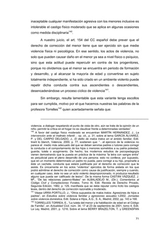 inaceptable cualquier manifestación agresiva con los menores inclusive es
intolerable el castigo físico moderado que se aplica en algunas ocasiones
como medida disciplinaria140.

        A nuestro juicio, el art. 154 del CC español debe prever que el
derecho de corrección del menor tiene que ser ejercido sin que medie
violencia física ni psicológica. En ese sentido, los actos de violencia, no
solo que pueden causar daño en el menor ya sea a nivel físico o psíquico,
sino que esta actitud puede repercutir en contra de los progenitores,
porque no olvidemos que el menor se encuentra en periodo de formación
y desarrollo, y al alcanzar la mayoría de edad y convertirse en sujeto
totalmente independiente, si ha sido criado en un ambiente violento puede
repetir dicha conducta contra sus ascendientes o descendientes,
desencadenándose un proceso cíclico de violencia141.

        Sin embargo, resulta lamentable que esta variante tenga escollos
para ser cumplida, motivo por el que hacemos nuestras las palabras de la
profesora Torrelles142 quien acertadamente señala que:



violencia; a dialogar respetando el punto de vista de otro, aún se trate de la opinión de un
niño; permitir la crítica en el hogar no es claudicar frente a determinadas verdades”.
140
    A favor del castigo físico moderado se encuentran MARTÍN HERNÁNDEZ, J., La
intervención ante el maltrato infantil… op. cit., p. 31; sobre el tema GARCÍA ÁLVAREZ,
P. y DEL CARPIO DELGADO, J., El delito de malos tratos en el ámbito familiar, Edit.
tirant lo blanch, Valencia, 2000, p. 77, sostienen que: “…el ejercicio de la violencia no
parece el medio más adecuado del que se deban servirse padres o tutores para corregir
la conducta o el comportamiento de los hijos o menores sometidos a su patria potestad,
guarda, tutela o acogimiento. De hecho, los modernos estudios de psicopedagogía
vienen demostrando que la puesta en práctica de la máxima “la letra con sangre entra”
es perjudicial para el pleno desarrollo de una persona. esto no conlleva, por supuesto,
que en un momento determinado un padre no pueda, para corregir a su hijo, propinarle a
éste un cachete, conducta que estará justificada por el derecho de corrección que le
asiste. Es únicamente en los actos “violentos” ejercidos de forma aislada en los que
podrá admitirse el derecho de corrección como causa de justificación, siempre y cuando,
en cualquier caso, éste no sea un acto violento desproporcionado, ni produzca resultado
alguno que pueda ser calificado de lesivo”. De la misma forma CASTÁN VÁZQUEZ, J.
Mª., “De las relaciones paterno-filiales” en ALBALADEJO M., (Dir.), Comentarios al
Código Civil y Compilaciones Forales, Tomo III, Edit. Revista de Derecho Privado,
Segunda Edición, 1982, p. 129, manifiesta que se debe reputar como lícito los castigos
leves, dentro del derecho de corrección razonable y moderado.
141
    Véase URRA PORTILLO, J., “Otros supuestos de malos tratos: Agresiones de hijos a
padres”, en Estudios sobre violencia familiar y agresiones sexuales I-2002, Jornadas
sobre violencia doméstica, Edit. Solana e Hijos, A.G., S. A., Madrid, 2002, pp. 143 a 168.
142
    TORRELLES TORREA, E., “La tutela del menor y la habilitación de edad en el Código
de Familia”, en Actualidad Civil, núm. 34, 17 al 23 de septiembre de 2001, tomo 4, Edit.
La Ley, Madrid, 2001, p. 1216; Sobre el tema BERRY BRAZELTON, T. y GREENSPAN


                                                                                         71
 