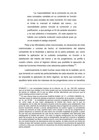 “La <razonabilidad> de la corrección es uno de
           esos conceptos variables en su contenido en función
           de los usos sociales de cada momento. En todo caso
           el límite lo marcará el maltrato del menor... La
           razonabilidad parece vincular la corrección a una
           justificación, a que persiga un fin de carácter educativo
           y no sea arbitraria o innecesaria…En este aspecto ha
           habido una evidente evolución socio-cultural pues ya
           no se acepta el castigo corporal”.

        Pese a las dificultades antes mencionadas, en situaciones de crisis
matrimoniales o uniones de hecho, el mantenimiento del sistema
compartido de la titularidad y ejercicio de la patria potestad, así, como
también la aplicación de la custodia compartida, en función a la
satisfacción del interés del menor y de los progenitores, se perfila a
nuestro criterio, como el régimen idóneo que posibilita la ejecución de
todas las funciones inherentes a las relaciones paterno-filiales143.

        Lastimosamente lo ideal muchas veces dista de la realidad, por lo
que tomando en cuenta las particularidades de cada situación de crisis, si
es imposible la aplicación de dicho régimen, se tiene que encontrar un
equilibrio tanto entre los intereses de los progenitores como en beneficio


STANLEY, I., Las necesidades básicas de la infancia, op. cit., pp. 184-185, sostienen
que no se tiene que castigar a los niños puesto que sus consecuencias tienen el riesgo
de derivar en maltrato, por lo que se deben brindar alternativas que procuren que el
menor distinga entre lo bueno y lo malo.
143
    En esa misma línea se pronuncian GARCÍA RUBIO, Mª. P. y OTERO CRESPO, M.,
“Apuntes sobre la referencia expresa al ejercicio compartido de la guarda y custodia…”,
op. cit., pp. 97-98, “…la modalidad de ejercicio conjunto e igualitario de la patria potestad
es, como regla, el que mejor salvaguarda el interés del menor, por lo que no
comulgamos con la idea del necesario acuerdo entre los padres para establecerla. Este
punto de vista, además de considerar las disputas sobre el régimen de custodia como un
asunto meramente privado y evocar planteamientos de justicia rogada no procedentes
cuando de menores se trata, significa tanto como otorgar a uno de los progenitores (o
padres adoptivos) un derecho de veto sobre una concreta modalidad de guarda, a pesar
de que sea esa precisamente las más de las veces la modalidad más adecuada para
salvaguardar el interés del menor. Con todo, la vigente configuración de una regla que
parte del acuerdo de los padres para el otorgamiento del ejercicio conjunto e igualitario
de la patria potestad nos lleva a señalar que en curso del procedimiento, y aún partiendo
de una inicial situación de discrepancia entre los padres, se debe procurar por todos los
medios el logro del mentado acuerdo, siempre importante en los procesos de separación
y divorcio y más que conveniente en situaciones de simetría absoluta en el ejercicio de la
patria potestad”.


                                                                                          72
 