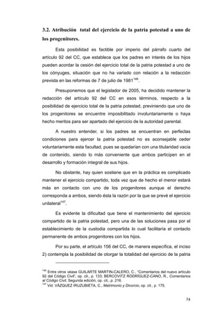 3.2. Atribución total del ejercicio de la patria potestad a uno de
los progenitores.

       Esta posibilidad es factible por imperio del párrafo cuarto del
artículo 92 del CC, que establece que los padres en interés de los hijos
pueden acordar la cesión del ejercicio total de la patria potestad a uno de
los cónyuges, situación que no ha variado con relación a la redacción
prevista en las reformas de 7 de julio de 1981146.

       Presuponemos que el legislador de 2005, ha decidido mantener la
redacción del artículo 92 del CC en esos términos, respecto a la
posibilidad de ejercicio total de la patria potestad, previniendo que uno de
los progenitores se encuentre imposibilitado involuntariamente o haya
hecho meritos para ser apartado del ejercicio de la autoridad parental.

       A nuestro entender, si los padres se encuentran en perfectas
condiciones para ejercer la patria potestad no es aconsejable ceder
voluntariamente esta facultad, pues se quedarían con una titularidad vacía
de contenido, siendo lo más conveniente que ambos participen en el
desarrollo y formación integral de sus hijos.

       No obstante, hay quien sostiene que en la práctica es complicado
mantener el ejercicio compartido, toda vez que de hecho el menor estará
más en contacto con uno de los progenitores aunque el derecho
corresponda a ambos, siendo ésta la razón por la que se prevé el ejercicio
unilateral147.

       Es evidente la dificultad que tiene el mantenimiento del ejercicio
compartido de la patria potestad, pero una de las soluciones pasa por el
establecimiento de la custodia compartida lo cual facilitaría el contacto
permanente de ambos progenitores con los hijos.

       Por su parte, el artículo 156 del CC, de manera específica, el inciso
2) contempla la posibilidad de otorgar la totalidad del ejercicio de la patria


146
    Entre otros véase GUILARTE MARTIN-CALERO, C., “Comentarios del nuevo artículo
92 del Código Civil”, op. cit., p. 133; BERCOVITZ RODRÍGUEZ-CANO, R., Comentarios
al Código Civil, Segunda edición, op. cit., p. 216.
147
    Vid. VÁZQUEZ IRUZUBIETA, C., Matrimonio y Divorcio, op. cit., p. 175.


                                                                              74
 