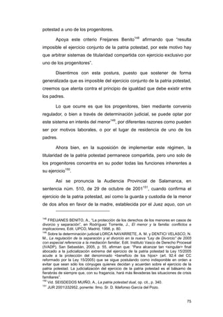 potestad a uno de los progenitores.

        Apoya este criterio Freijanes Benito148 afirmando que “resulta
imposible el ejercicio conjunto de la patria potestad, por este motivo hay
que arbitrar sistemas de titularidad compartida con ejercicio exclusivo por
uno de los progenitores”.

        Disentimos con esta postura, puesto que sostener de forma
generalizada que es imposible del ejercicio conjunto de la patria potestad,
creemos que atenta contra el principio de igualdad que debe existir entre
los padres.

        Lo que ocurre es que los progenitores, bien mediante convenio
regulador, o bien a través de determinación judicial, se puede optar por
este sistema en interés del menor149, por diferentes razones como pueden
ser por motivos laborales, o por el lugar de residencia de uno de los
padres.

        Ahora bien, en la suposición de implementar este régimen, la
titularidad de la patria potestad permanece compartida, pero uno solo de
los progenitores concentra en su poder todas las funciones inherentes a
su ejercicio150.

        Así se pronuncia la Audiencia Provincial de Salamanca, en
sentencia núm. 510, de 29 de octubre de 2001151, cuando confirma el
ejercicio de la patria potestad, así como la guarda y custodia de la menor
de dos años en favor de la madre, establecida por el Juez aquo, con un


148
    FREIJANES BENITO, A., “La protección de los derechos de los menores en casos de
divorcio y separación”, en Rodríguez Torrente, J., El menor y la familia: conflictos e
implicaciones, Edit. UPCO, Madrid, 1998, p. 80.
149
    Sobre la determinación judicial LORCA NAVARRETE, A. M. y DENTICI VELASCO, N.
M., La regulación de la separación y el divorcio en la nueva “Ley de Divorcio” de 2005
con especial referencia a la mediación familiar, Edit. Instituto Vasco de Derecho Procesal
(IVADP), San Sebastián, 2005, p. 55, afirman que: “Para alcanzar tan <singular> final
abocado a la judicialización extrema del ejercicio de la patria potestad la Ley 15/2005
acude a la protección del denominado <beneficio de los hijos> (art. 92.4 del CC
reformado por la Ley 15/2005) que se sigue postulando como indisponible en orden a
evitar que sean sólo los cónyuges quienes decidan y acuerden sobre el ejercicio de la
patria potestad. La judicialización del ejercicio de la patria potestad es el bálsamo de
fierabrás de siempre que, con su fragancia, hará más llevaderas las situaciones de crisis
familiares”.
150
    Vid. SEISDEDOS MUIÑO, A., La patria potestad dual, op. cit., p. 340.
151
    JUR 2001332952, ponente: Ilmo. Sr. D. Ildefonso García del Pozo.


                                                                                       75
 