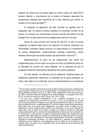 régimen de visitas que se amplia según la menor crezca, en razón de la
escasa relación y convivencia con el padre al haberse separado los
progenitores después del nacimiento de la hija, además que ambos no
residen en la misma localidad152.

        Al respecto, la aplicación de esta variante no significa que el
progenitor que no ejerza la patria potestad se encuentre privado de la
misma, al contrario de conformidad al primer párrafo del artículo 92 del
Código Civil, no está exento de sus obligaciones para con los hijos.

        Sobre el inciso primero del artículo 92 del CC, si bien la actual
regulación no aporta nada nuevo con relación a la anterior redacción, las
Autoridades Judiciales deben procurar se haga efectivo el cumplimiento
de dichas obligaciones, implementando medidas coherentes, previo
análisis concienzudo de cada situación de separación o divorcio153.

        Definitivamente, el tema de las obligaciones que tienen los
progenitores para con los hijos no se pone en duda, el problema radica en
la dificultad de cumplir con estos deberes, en el supuesto de que el
progenitor ostente únicamente la titularidad de la patria potestad.

        En ese sentido, se afirmará que la asistencia material puede ser
satisfecha ostentando solamente la titularidad de la patria potestad; es
cierto, pero ésta no es suficiente, pues va acompañada de una asistencia


152
    En el mismo sentido, la STS de 9 de julio de 2002, atribuye el ejercicio unilateral de la
patria potestad a favor de unos de los progenitores, en Actualidad Civil núm. 47-48, 16-
29 de diciembre de 2002, Tomo 4, pp. 3821 a 3823. Igualmente, la STS de 20 de enero
de 1993, resuelve el ejercicio individual de la patria potestad, en Actualidad Civil núm.
22, 31 de mayo a 6 de junio de 1993, Tomo 2, pp. 1281 a 1282.
153
     En ese marco, LORCA NAVARRETE, A. M. y DENTICI VELASCO, N. M., La
regulación de la separación y el divorcio en la nueva… op. cit., p. 45, afirman que: “Antes
como ahora el precepto se integra en una norma sustancialmente en blanco. La razón es
preciso hallarla en que, no especificando el CC cómo el órgano jurisdiccional deba actuar
para lograr que se cumplan esas obligaciones, se puede correr el peligro de que
finalmente la praxis jurisprudencial convierta esa referencia en una mera cláusula de
estilo. Pero, ese no debe ser el criterio a seguir por cuanto la libertad de valoración
jurisdiccional justificada en una formula sustancialmente en blanco que se ha ubicado en
la inconcreción y que permite al órgano jurisdiccional adoptar las resoluciones que
considere más adecuadas con arreglo a la especificidad de cada situación en concreto,
debe, en todo caso, justificarse en actitudes jurisdiccionales coherentes y razonables,
fundadas en elementos concretos y no sobre abstractas y genéricas consideraciones
evitándose que la referencia a las obligaciones con los hijos no se convierta en una
formula vacía y de estilo o en un elemento vano de la motivación de la resolución del
órgano jurisdiccional”.


                                                                                          76
 