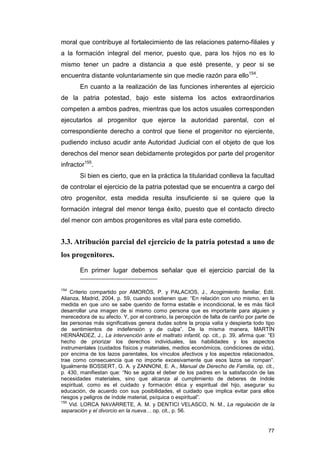 moral que contribuye al fortalecimiento de las relaciones paterno-filiales y
a la formación integral del menor, puesto que, para los hijos no es lo
mismo tener un padre a distancia a que esté presente, y peor si se
encuentra distante voluntariamente sin que medie razón para ello154.
        En cuanto a la realización de las funciones inherentes al ejercicio
de la patria potestad, bajo este sistema los actos extraordinarios
competen a ambos padres, mientras que los actos usuales corresponden
ejecutarlos al progenitor que ejerce la autoridad parental, con el
correspondiente derecho a control que tiene el progenitor no ejerciente,
pudiendo incluso acudir ante Autoridad Judicial con el objeto de que los
derechos del menor sean debidamente protegidos por parte del progenitor
infractor155.
        Si bien es cierto, que en la práctica la titularidad conlleva la facultad
de controlar el ejercicio de la patria potestad que se encuentra a cargo del
otro progenitor, esta medida resulta insuficiente si se quiere que la
formación integral del menor tenga éxito, puesto que el contacto directo
del menor con ambos progenitores es vital para este cometido.


3.3. Atribución parcial del ejercicio de la patria potestad a uno de
los progenitores.

        En primer lugar debemos señalar que el ejercicio parcial de la

154
    Criterio compartido por AMORÓS, P. y PALACIOS, J., Acogimiento familiar, Edit.
Alianza, Madrid, 2004, p. 59, cuando sostienen que: “En relación con uno mismo, en la
medida en que uno se sabe querido de forma estable e incondicional, le es más fácil
desarrollar una imagen de si mismo como persona que es importante para alguien y
merecedora de su afecto. Y, por el contrario, la percepción de falta de cariño por parte de
las personas más significativas genera dudas sobre la propia valía y despierta todo tipo
de sentimientos de indefensión y de culpa”. De la misma manera, MARTÍN
HERNÁNDEZ, J., La intervención ante el maltrato infantil, op. cit., p. 39, afirma que: “El
hecho de priorizar los derechos individuales, las habilidades y los aspectos
instrumentales (cuidados físicos y materiales, medios económicos, condiciones de vida),
por encima de los lazos parentales, los vínculos afectivos y los aspectos relacionados,
trae como consecuencia que no importe excesivamente que esos lazos se rompan”.
Igualmente BOSSERT, G. A. y ZANNONI, E. A., Manual de Derecho de Familia, op. cit.,
p. 430, manifiestan que: “No se agota el deber de los padres en la satisfacción de las
necesidades materiales, sino que alcanza al cumplimiento de deberes de índole
espiritual, como es el cuidado y formación ética y espiritual del hijo, asegurar su
educación, de acuerdo con sus posibilidades, el cuidado que implica evitar para ellos
riesgos y peligros de índole material, psíquica o espiritual”.
155
    Vid. LORCA NAVARRETE, A. M. y DENTICI VELASCO, N. M., La regulación de la
separación y el divorcio en la nueva… op. cit., p. 56.


                                                                                        77
 