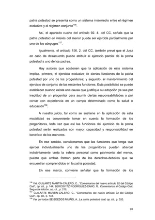patria potestad se presenta como un sistema intermedio entre el régimen
exclusivo y el régimen conjunto156.

       Así, el apartado cuarto del artículo 92. 4. del CC, señala que la
patria potestad en interés del menor puede ser ejercida parcialmente por
uno de los cónyuges157.

       Igualmente, el artículo 156. 2. del CC, también prevé que el Juez
en caso de desacuerdo puede atribuir el ejercicio parcial de la patria
potestad a uno de los padres.

       Hay autores que sostienen que la aplicación de este sistema
implica, primero, el ejercicio exclusivo de ciertas funciones de la patria
potestad por uno de los progenitores; y segundo, el mantenimiento del
ejercicio de conjunto de las restantes funciones. Esta posibilidad se puede
establecer cuando exista una causa que justifique su adopción ya sea por
ineptitud de un progenitor para asumir ciertas responsabilidades o por
contar con experiencia en un campo determinado como la salud o
educación158.

       A nuestro juicio, tal como se sostiene en la aplicación de esta
modalidad es conveniente tomar en cuenta la formación de los
progenitores, toda vez que así las funciones del ejercicio de la patria
potestad serán realizadas con mayor capacidad y responsabilidad en
beneficio de los menores.

       En ese sentido, consideramos que las funciones que tenga que
ejercer individualmente uno de los progenitores pueden abarcar
indistintamente tanto la esfera personal como patrimonial del menor,
puesto que ambas forman parte de los derechos-deberes que se
encuentran comprendidos en la patria potestad.

       En ese marco, conviene señalar que la formación de los


156
    Vid. GUILARTE MARTIN-CALERO, C., “Comentarios del nuevo artículo 92 del Código
Civil”, op. cit., p. 144; BERCOVITZ RODRÍGUEZ-CANO, R., Comentarios al Código Civil,
Segunda edición, op. cit., p. 216.
157
    GUILARTE MARTIN-CALERO, C., “Comentarios del nuevo artículo 92 del Código
Civil”, op. cit., p. 133.
158
    Ver por todos SEISDEDOS MUIÑO, A., La patria potestad dual, op. cit., p. 353.


                                                                                 78
 