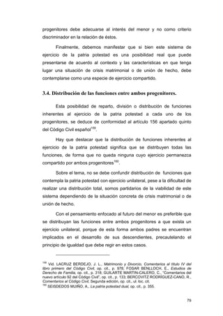 progenitores debe adecuarse al interés del menor y no como criterio
discriminador en la relación de éstos.

       Finalmente, debemos manifestar que si bien este sistema de
ejercicio de la patria potestad es una posibilidad real que puede
presentarse de acuerdo al contexto y las características en que tenga
lugar una situación de crisis matrimonial o de unión de hecho, debe
contemplarse como una especie de ejercicio compartido.


3.4. Distribución de las funciones entre ambos progenitores.

       Esta posibilidad de reparto, división o distribución de funciones
inherentes al ejercicio de la patria potestad a cada uno de los
progenitores, se deduce de conformidad al artículo 156 apartado quinto
del Código Civil español159.

       Hay que destacar que la distribución de funciones inherentes al
ejercicio de la patria potestad significa que se distribuyen todas las
funciones, de forma que no queda ninguna cuyo ejercicio permanezca
compartido por ambos progenitores160.

       Sobre el tema, no se debe confundir distribución de funciones que
contempla la patria potestad con ejercicio unilateral, pese a la dificultad de
realizar una distribución total, somos partidarios de la viabilidad de este
sistema dependiendo de la situación concreta de crisis matrimonial o de
unión de hecho.

       Con el pensamiento enfocado al futuro del menor es preferible que
se distribuyan las funciones entre ambos progenitores a que exista un
ejercicio unilateral, porque de esta forma ambos padres se encuentran
implicados en el desarrollo de sus descendientes, precautelando el
principio de igualdad que debe regir en estos casos.


159
    Vid. LACRUZ BERDEJO, J. L., Matrimonio y Divorcio, Comentarios al título IV del
libro primero del Código Civil, op. cit., p. 978; FOSAR BENLLOCH, E., Estudios de
Derecho de Familia, op. cit., p. 318; GUILARTE MARTIN-CALERO, C., “Comentarios del
nuevo artículo 92 del Código Civil”, op. cit., p. 133; BERCOVITZ RODRÍGUEZ-CANO, R.,
Comentarios al Código Civil, Segunda edición, op. cit., ul. loc. cit.
160
    SEISDEDOS MUIÑO, A., La patria potestad dual, op. cit., p. 355.


                                                                                 79
 