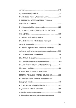 de interés………………………………………………………317

1.3. Interés moral y material………………………………….323

1.4. Interés del menor. ¿Presente o futuro?........................325

2. DIFERENTES ACEPCIONES DEL TÉRMINO

“INTERÉS DEL MENOR”……………………………………..327

2.1. Concepto jurídico indeterminado………………………329

3. TÉCNICAS DE DETERMINACIÓN DEL INTERÉS

DEL MENOR…………………………………………………..337

3.1. Técnica de la cláusula general………………………….338

3.1.1. Determinación del interés del menor por

medio de la casuística………………………………………..340

3.2. Técnica legislativa de la concreción del interés

del menor según criterios normativos preestablecidos…..343

3.3. Los métodos de John Eekelaar…………………………348

3.3.1. Método de objetivización………………………………348

3.3.2. Método del dynamic self-determinism………………..349

3.4. La técnica de la tópica jurídica de Viehweg……………351

3.5. Nuestra posición…………………………………………..354

4. PERSONAS QUE PARTICIPAN EN LA

DETERMINACIÓN DEL INTERÉS DEL MENOR………….355

4.1. Participación del menor en la determinación

de su propio interés……………………………………………355

4.1.1. Audiencia o exploración del menor………………….360

a) ¿Cuándo se debe oír al menor?.....................................361

b) Uso de medios audiovisuales…………………………….364

c) Participación de varias personas en la audiencia



                                                                           8
 