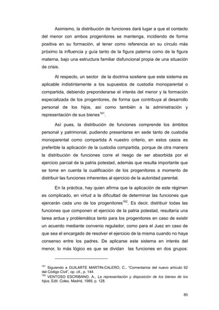 Asimismo, la distribución de funciones dará lugar a que el contacto
del menor con ambos progenitores se mantenga, incidiendo de forma
positiva en su formación, al tener como referencia en su círculo más
próximo la influencia y guía tanto de la figura paterna como de la figura
materna, bajo una estructura familiar disfuncional propia de una situación
de crisis.

       Al respecto, un sector de la doctrina sostiene que este sistema es
aplicable indistintamente a los supuestos de custodia monoparental o
compartida, debiendo preponderarse el interés del menor y la formación
especializada de los progenitores, de forma que contribuya al desarrollo
personal de los hijos, así como también a la administración y
representación de sus bienes161.

       Así pues, la distribución de funciones comprende los ámbitos
personal y patrimonial, pudiendo presentarse en sede tanto de custodia
monoparental como compartida A nuestro criterio, en estos casos es
preferible la aplicación de la custodia compartida, porque de otra manera
la distribución de funciones corre el riesgo de ser absorbida por el
ejercicio parcial de la patria potestad, además que resulta importante que
se tome en cuenta la cualificación de los progenitores a momento de
distribuir las funciones inherentes al ejercicio de la autoridad parental.

       En la práctica, hay quien afirma que la aplicación de este régimen
es complicado, en virtud a la dificultad de determinar las funciones que
ejercerán cada uno de los progenitores162. Es decir, distribuir todas las
funciones que componen el ejercicio de la patria potestad, resultaría una
tarea ardua y problemática tanto para los progenitores en caso de existir
un acuerdo mediante convenio regulador, como para el Juez en caso de
que sea el encargado de resolver el ejercicio de la misma cuando no haya
consenso entre los padres. De aplicarse este sistema en interés del
menor, lo más lógico es que se dividan las funciones en dos grupos:


161
    Siguiendo a GUILARTE MARTIN-CALERO, C., “Comentarios del nuevo artículo 92
del Código Civil”, op. cit., p. 144.
162
    VENTOSO ESCRIBANO, A., La representación y disposición de los bienes de los
hijos, Edit. Colex, Madrid, 1989, p. 128.


                                                                             80
 