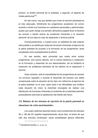 primero, el ámbito personal de la potestad, y segundo, el aspecto de
índole patrimonial163.

          En ese marco, hay que señalar que si bien la solución planteada es
la más adecuada, difícilmente los progenitores accederían de común
acuerdo a dividir sus funciones en cuestiones personales y patrimoniales,
puesto que quién otorga una pensión alimenticia juzgará tener el derecho
de conocer y decidir acerca de cuestiones inherentes a la situación
personal de sus hijos en caso de separación o divorcio judicial.

          Consecuentemente, a nuestro juicio, la viabilidad de este sistema
será posible si se distribuyen todas las funciones inherentes al ejercicio de
la patria potestad de acuerdo a la formación de los progenitores, tarea
complicada como acertadamente se afirma.

          En ese sentido, será primordial que exista entre ambos
progenitores, sino buena relación, por lo menos tolerancia e implicación
en la formación y desarrollo de sus descendientes, así se facilitaría la
resolución de problemas derivados de los efectos de la separación o
divorcio.

          Caso contrario, ante la imposibilidad de los progenitores de acordar
vía convenio regulador o durante el desarrollo del proceso una salida
consensuada sobre la situación de los hijos con referencia al ejercicio de
la patria potestad, es el Juez -quien pese a las dificultades que conlleva
cada situación de crisis- la Autoridad encargada de realizar una
distribución de funciones inherentes al contenido de la autoridad parental,
precautelando ante todo la satisfacción del interés del menor.


3.5. Balance de los sistemas de ejercicio de la patria potestad en
situaciones de crisis matrimoniales.

          Los cuatro sistemas descritos tienen como fundamento los artículos
92 y 156 del CC español respectivamente, ahora bien, el hecho de que
sólo dos artículos contemplen varias posibilidades genera diferentes


163
      SEISDEDOS MUIÑO, A., ul. loc. cit.


                                                                           81
 