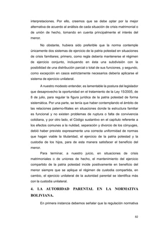 interpretaciones. Por ello, creemos que se debe optar por la mejor
alternativa de acuerdo al análisis de cada situación de crisis matrimonial o
de unión de hecho, tomando en cuenta principalmente el interés del
menor.

       No obstante, hubiera sido preferible que la norma contemple
únicamente dos sistemas de ejercicio de la patria potestad en situaciones
de crisis familiares; primero, como regla debería mantenerse el régimen
de ejercicio conjunto, incluyendo en ésta una subdivisión con la
posibilidad de una distribución parcial o total de sus funciones, y segundo,
como excepción en casos estrictamente necesarios debería aplicarse el
sistema de ejercicio unilateral.

       A nuestro modesto entender, es lamentable la postura del legislador
que desaprovecho la oportunidad en el tratamiento de la Ley 15/2005, de
8 de julio, para regular la figura jurídica de la patria potestad de forma
sistemática. Por una parte, se tenía que haber contemplando el ámbito de
las relaciones paterno-filiales en situaciones donde la estructura familiar
es funcional y no existen problemas de ruptura o falta de convivencia
cotidiana, y por otro lado, el Código sustantivo en el capítulo referente a
los efectos comunes a la nulidad, separación y divorcio de los cónyuges,
debió haber previsto expresamente una correcta uniformidad de normas
que hagan viable la titularidad, el ejercicio de la patria potestad y la
custodia de los hijos, para de esta manera satisfacer el beneficio del
menor.
       Para   terminar,   a   nuestro   juicio,   en   situaciones   de   crisis
matrimoniales o de uniones de hecho, el mantenimiento del ejercicio
compartido de la patria potestad incide positivamente en beneficio del
menor siempre que se aplique el régimen de custodia compartida, en
cambio, el ejercicio unilateral de la autoridad parental se identifica más
con la custodia unilateral.

4. LA AUTORIDAD PARENTAL EN LA NORMATIVA
BOLIVIANA.

       En primera instancia debemos señalar que la regulación normativa



                                                                             82
 