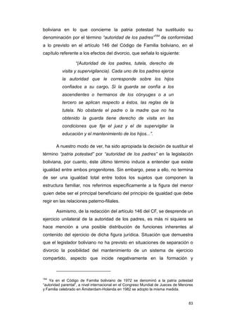 boliviana en lo que concierne la patria potestad ha sustituido su
denominación por el término “autoridad de los padres”164 de conformidad
a lo previsto en el artículo 146 del Código de Familia boliviano, en el
capítulo referente a los efectos del divorcio, que señala lo siguiente:

                  “(Autoridad de los padres, tutela, derecho de
           visita y supervigilancia). Cada uno de los padres ejerce
           la autoridad que le corresponde sobre los hijos
           confiados a su cargo. Si la guarda se confía a los
           ascendientes o hermanos de los cónyuges o a un
           tercero se aplican respecto a éstos, las reglas de la
           tutela. No obstante el padre o la madre que no ha
           obtenido la guarda tiene derecho de visita en las
           condiciones que fije el juez y el de supervigilar la
           educación y el mantenimiento de los hijos...”.

       A nuestro modo de ver, ha sido apropiada la decisión de sustituir el
término “patria potestad” por “autoridad de los padres” en la legislación
boliviana, por cuanto, éste último término induce a entender que existe
igualdad entre ambos progenitores. Sin embargo, pese a ello, no termina
de ser una igualdad total entre todos los sujetos que componen la
estructura familiar, nos referimos específicamente a la figura del menor
quien debe ser el principal beneficiario del principio de igualdad que debe
regir en las relaciones paterno-filiales.

       Asimismo, de la redacción del artículo 146 del CF, se desprende un
ejercicio unilateral de la autoridad de los padres, es más ni siquiera se
hace mención a una posible distribución de funciones inherentes al
contenido del ejercicio de dicha figura jurídica. Situación que demuestra
que el legislador boliviano no ha previsto en situaciones de separación o
divorcio la posibilidad del mantenimiento de un sistema de ejercicio
compartido, aspecto que incide negativamente en la formación y



164
    Ya en el Código de Familia boliviano de 1972 se denominó a la patria potestad
“autoridad parental”, a nivel internacional en el Congreso Mundial de Jueces de Menores
y Familia celebrado en Ámsterdam-Holanda en 1982 se adopto la misma medida.


                                                                                    83
 