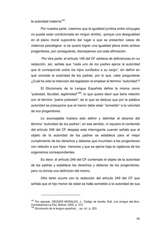 la autoridad materna167.

       Por nuestra parte, creemos que la igualdad jurídica entre cónyuges
no puede estar condicionada en ningún ámbito, -porque una desigualdad
en el plano moral supondría dar lugar a que se presenten casos de
violencia psicológica- si se quiere lograr una igualdad plena entre ambos
progenitores, por consiguiente, discrepamos con esta afirmación.

        Por otra parte, el artículo 146 del CF adolece de deficiencias en su
redacción, así, señala que “cada uno de los padres ejerce la autoridad
que le corresponde sobre los hijos confiados a su cargo”, sin definir en
qué consiste la autoridad de los padres, por lo que, cabe preguntarse
¿Cuál ha sido la intención del legislador al emplear el término “autoridad”?

       El Diccionario de la Lengua Española define la misma como
“potestad, facultad, legitimidad”168, lo que quiere decir que tiene relación
con el término “patria potestad”, de lo que se deduce que por la palabra
autoridad se presupone que el menor debe estar “sometido” a la voluntad
de sus progenitores.

       Lo aconsejable hubiera sido definir y delimitar el alcance del
término “autoridad de los padres”, en ese sentido, ni siquiera el contenido
del artículo 246 del CF despeja esta interrogante cuando señala que el
objeto de la autoridad de los padres se establece para el mejor
cumplimiento de los derechos y deberes que incumben a los progenitores
con relación a sus hijos menores y que se ejerce bajo la vigilancia de los
organismos correspondientes.

       Es decir, el artículo 246 del CF contempla el objeto de la autoridad
de los padres y establece los derechos y deberes de los progenitores,
pero no brinda una definición del mismo.

       Otro tanto ocurre con la redacción del artículo 249 del CF que
señala que el hijo menor de edad se halla sometido a la autoridad de sus



167
    Por ejemplo, DECKER MORALES, J., Código de familia, Edit. Los amigos del libro,
Cochabamba-La Paz, Bolivia, 2000, p. 312.
168
    Diccionario de la lengua española..., op. cit., p. 253.


                                                                                85
 