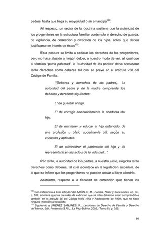 padres hasta que llega su mayoridad o se emancipa169.

        Al respecto, un sector de la doctrina sostiene que la autoridad de
los progenitores en la estructura familiar contempla el derecho de guarda,
de vigilancia, de corrección y dirección de los hijos, actos que deben
justificarse en interés de éstos170.

        Esta postura se limita a señalar los derechos de los progenitores,
pero no hace alusión a ningún deber, a nuestro modo de ver, al igual que
el término “patria potestad”, la “autoridad de los padres” debe considerar
tanto derechos como deberes tal cual se prevé en el artículo 258 del
Código de Familia:

                   “(Deberes y derechos de los padres). La
           autoridad del padre y de la madre comprende los
           deberes y derechos siguientes:

                   El de guardar al hijo.

                   El de corregir adecuadamente la conducta del
           hijo.

                   El de mantener y educar al hijo dotándolo de
           una profesión u oficio socialmente útil, según su
           vocación y aptitudes.

                   El de administrar el patrimonio del hijo y de
           representarlo en los actos de la vida civil...”.

        Por tanto, la autoridad de los padres, a nuestro juicio, engloba tanto
derechos como deberes, tal cual acontece en la legislación española, de
lo que se infiere que los progenitores no pueden actuar al libre albedrío.

        Asimismo, respecto a la facultad de corrección que tienen los


169
    Con referencia a éste artículo VILLAZÓN, D. M., Familia, Niñez y Sucesiones, op. cit.,
p. 109, sostiene que las causales de extinción que se citan debieron estar comprendidas
también en el artículo 35 del Código Niño Niña y Adolescente de 1999, que no hace
ninguna mención al respecto.
170
    Siguiendo a JIMÉNEZ SANJINÉS, R., Lecciones de Derecho de Familia y Derecho
del Menor, Edit. Presencia S.R.L., La Paz-Bolivia, 2002, (Tomo II), p. 355.


                                                                                       86
 