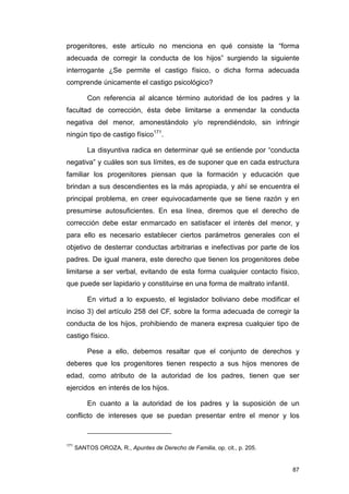 progenitores, este artículo no menciona en qué consiste la “forma
adecuada de corregir la conducta de los hijos” surgiendo la siguiente
interrogante ¿Se permite el castigo físico, o dicha forma adecuada
comprende únicamente el castigo psicológico?

          Con referencia al alcance término autoridad de los padres y la
facultad de corrección, ésta debe limitarse a enmendar la conducta
negativa del menor, amonestándolo y/o reprendiéndolo, sin infringir
ningún tipo de castigo físico171.

          La disyuntiva radica en determinar qué se entiende por “conducta
negativa” y cuáles son sus límites, es de suponer que en cada estructura
familiar los progenitores piensan que la formación y educación que
brindan a sus descendientes es la más apropiada, y ahí se encuentra el
principal problema, en creer equivocadamente que se tiene razón y en
presumirse autosuficientes. En esa línea, diremos que el derecho de
corrección debe estar enmarcado en satisfacer el interés del menor, y
para ello es necesario establecer ciertos parámetros generales con el
objetivo de desterrar conductas arbitrarias e inefectivas por parte de los
padres. De igual manera, este derecho que tienen los progenitores debe
limitarse a ser verbal, evitando de esta forma cualquier contacto físico,
que puede ser lapidario y constituirse en una forma de maltrato infantil.

          En virtud a lo expuesto, el legislador boliviano debe modificar el
inciso 3) del artículo 258 del CF, sobre la forma adecuada de corregir la
conducta de los hijos, prohibiendo de manera expresa cualquier tipo de
castigo físico.

          Pese a ello, debemos resaltar que el conjunto de derechos y
deberes que los progenitores tienen respecto a sus hijos menores de
edad, como atributo de la autoridad de los padres, tienen que ser
ejercidos en interés de los hijos.

          En cuanto a la autoridad de los padres y la suposición de un
conflicto de intereses que se puedan presentar entre el menor y los



171
      SANTOS OROZA, R., Apuntes de Derecho de Familia, op. cit., p. 205.


                                                                            87
 