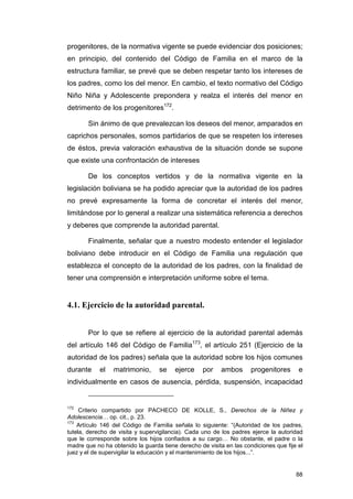 progenitores, de la normativa vigente se puede evidenciar dos posiciones;
en principio, del contenido del Código de Familia en el marco de la
estructura familiar, se prevé que se deben respetar tanto los intereses de
los padres, como los del menor. En cambio, el texto normativo del Código
Niño Niña y Adolescente prepondera y realza el interés del menor en
detrimento de los progenitores172.

       Sin ánimo de que prevalezcan los deseos del menor, amparados en
caprichos personales, somos partidarios de que se respeten los intereses
de éstos, previa valoración exhaustiva de la situación donde se supone
que existe una confrontación de intereses

       De los conceptos vertidos y de la normativa vigente en la
legislación boliviana se ha podido apreciar que la autoridad de los padres
no prevé expresamente la forma de concretar el interés del menor,
limitándose por lo general a realizar una sistemática referencia a derechos
y deberes que comprende la autoridad parental.

       Finalmente, señalar que a nuestro modesto entender el legislador
boliviano debe introducir en el Código de Familia una regulación que
establezca el concepto de la autoridad de los padres, con la finalidad de
tener una comprensión e interpretación uniforme sobre el tema.


4.1. Ejercicio de la autoridad parental.


       Por lo que se refiere al ejercicio de la autoridad parental además
del artículo 146 del Código de Familia173, el artículo 251 (Ejercicio de la
autoridad de los padres) señala que la autoridad sobre los hijos comunes
durante     el   matrimonio,      se    ejerce     por    ambos      progenitores      e
individualmente en casos de ausencia, pérdida, suspensión, incapacidad


172
     Criterio compartido por PACHECO DE KOLLE, S., Derechos de la Niñez y
Adolescencia… op. cit., p. 23.
173
    Artículo 146 del Código de Familia señala lo siguiente: “(Autoridad de los padres,
tutela, derecho de visita y supervigilancia). Cada uno de los padres ejerce la autoridad
que le corresponde sobre los hijos confiados a su cargo… No obstante, el padre o la
madre que no ha obtenido la guarda tiene derecho de visita en las condiciones que fije el
juez y el de supervigilar la educación y el mantenimiento de los hijos...”.


                                                                                      88
 