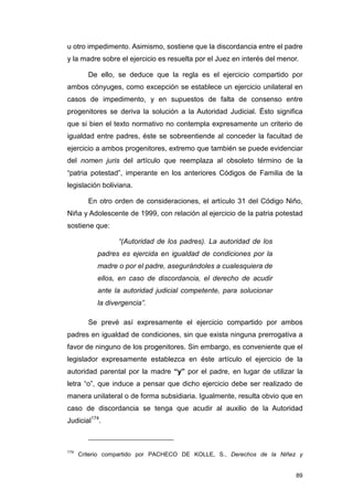 u otro impedimento. Asimismo, sostiene que la discordancia entre el padre
y la madre sobre el ejercicio es resuelta por el Juez en interés del menor.

         De ello, se deduce que la regla es el ejercicio compartido por
ambos cónyuges, como excepción se establece un ejercicio unilateral en
casos de impedimento, y en supuestos de falta de consenso entre
progenitores se deriva la solución a la Autoridad Judicial. Ésto significa
que si bien el texto normativo no contempla expresamente un criterio de
igualdad entre padres, éste se sobreentiende al conceder la facultad de
ejercicio a ambos progenitores, extremo que también se puede evidenciar
del nomen juris del artículo que reemplaza al obsoleto término de la
“patria potestad”, imperante en los anteriores Códigos de Familia de la
legislación boliviana.

         En otro orden de consideraciones, el artículo 31 del Código Niño,
Niña y Adolescente de 1999, con relación al ejercicio de la patria potestad
sostiene que:

                  “(Autoridad de los padres). La autoridad de los
           padres es ejercida en igualdad de condiciones por la
           madre o por el padre, asegurándoles a cualesquiera de
           ellos, en caso de discordancia, el derecho de acudir
           ante la autoridad judicial competente, para solucionar
           la divergencia”.

         Se prevé así expresamente el ejercicio compartido por ambos
padres en igualdad de condiciones, sin que exista ninguna prerrogativa a
favor de ninguno de los progenitores. Sin embargo, es conveniente que el
legislador expresamente establezca en éste artículo el ejercicio de la
autoridad parental por la madre “y” por el padre, en lugar de utilizar la
letra “o”, que induce a pensar que dicho ejercicio debe ser realizado de
manera unilateral o de forma subsidiaria. Igualmente, resulta obvio que en
caso de discordancia se tenga que acudir al auxilio de la Autoridad
Judicial174.



174
      Criterio compartido por PACHECO DE KOLLE, S., Derechos de la Niñez y


                                                                          89
 