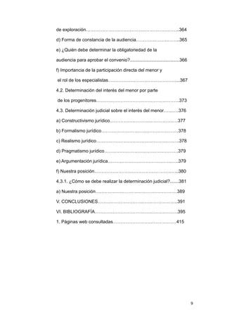 de exploración……………………………………………………..364

d) Forma de constancia de la audiencia………………………..365

e) ¿Quién debe determinar la obligatoriedad de la

audiencia para aprobar el convenio?.......................................366

f) Importancia de la participación directa del menor y

el rol de los especialistas………………………………………...367

4.2. Determinación del interés del menor por parte

de los progenitores……………………………………………….373

4.3. Determinación judicial sobre el interés del menor……….376

a) Constructivismo jurídico………………………………………377

b) Formalismo jurídico……………………………………………378

c) Realismo jurídico……………………………………………….378

d) Pragmatismo jurídico………………………………………….379

e) Argumentación jurídica………………………………………..379

f) Nuestra posición………………………………………………..380

4.3.1. ¿Cómo se debe realizar la determinación judicial?.......381

a) Nuestra posición………………………………………………389

V. CONCLUSIONES……………………………………………..391

VI. BIBLIOGRAFÍA……………………………………………….395

1. Páginas web consultadas……………………………………415




                                                                                9
 