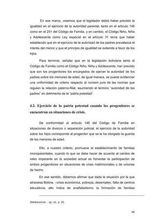 En ese marco, creemos que el legislador debió haber previsto la
igualdad en el ejercicio de la autoridad parental, tanto en el artículo 146
como en el 251 del Código de Familia, y en cambio, el Código Niño, Niña
y Adolescente como Ley especial en el artículo 31 tenía que haber
establecido que en el ejercicio de la autoridad de los padres prevalezca el
interés del menor y que el principio de igualdad se extienda a favor de los
hijos.

         Para terminar, señalar que en la legislación boliviana tanto el
Código de Familia como el Código Niño, Niña y Adolescente, han previsto
que son los progenitores los encargados de ejercer la autoridad de los
padres sobre los menores de edad, de igual manera, se puede evidenciar
una uniformidad de criterio respecto al nomem juris de las normas que
regulan la relación paterno-filial, asumiendo el termino “autoridad de los
padres” en detrimento de la “patria potestad”.


4.2. Ejercicio de la patria potestad cuando los progenitores se
encuentran en situaciones de crisis.

         De conformidad al artículo 146 del Código de Familia en
situaciones de divorcio o separación judicial, el ejercicio de la autoridad
sobre los hijos corresponde al progenitor que se le ha otorgado la guarda
de los menores de edad.

         Ello, a nuestro criterio, promueve el establecimiento de familias
monoparentales, cuando lo que se debe hacer de acuerdo al cambio de
roles imperante en la sociedad actual es fomentar la participación de
ambos progenitores en situaciones de crisis matrimoniales o de uniones
de hecho.

         En ese sentido, debemos afirmar que dada la situación por la que
atraviesa Bolivia, –crisis económica, pobreza, desempleo, falta de centros
educativos, alto índice de analfabetismo- la formación de familias



Adolescencia… op. cit., p. 25.


                                                                        90
 