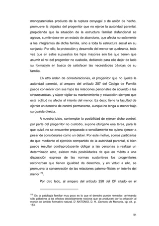 monoparentales producto de la ruptura conyugal o de unión de hecho,
promueve la dejadez del progenitor que no ejerce la autoridad parental,
propiciando que la situación de la estructura familiar disfuncional se
agrave, sumiéndose en un estado de abandono, que afecta no solamente
a los integrantes de dicha familia, sino a toda la estructura social en su
conjunto. Por ello, la protección y desarrollo del menor se quebranta, toda
vez que en estos supuestos los hijos mayores son los que tienen que
asumir el rol del progenitor no custodio, debiendo para ello dejar de lado
su formación en busca de satisfacer las necesidades básicas de su
familia.

       En otro orden de consideraciones, el progenitor que no ejerce la
autoridad parental, al amparo del artículo 257 del Código de Familia
puede conservar con sus hijos las relaciones personales de acuerdo a las
circunstancias, y súper vigilar su mantenimiento y educación siempre que
esta actitud no afecte al interés del menor. Es decir, tiene la facultad de
ejercer un derecho de control permanente, aunque no tenga al menor bajo
su guarda directa.

       A nuestro juicio, contemplar la posibilidad de ejercer dicho control,
por parte del progenitor no custodio, supone otorgarle una tarea, para la
que quizá no se encuentre preparado o sencillamente no quiera ejercer a
pesar de considerarse como un deber. Por este motivo, somos partidarios
de que mediante el ejercicio compartido de la autoridad parental, si bien
puede resultar contraproducente obligar a las personas a realizar un
determinado acto, existen más posibilidades de que en mérito a una
disposición    expresa     de las normas sustantivas los progenitores
reconozcan que tienen igualdad de derechos, y en virtud a ello, se
promueva la conservación de las relaciones paterno-filiales en interés del
menor175.

       Por otro lado, al amparo del artículo 258 del CF citado en el


175
   En la patología familiar muy poco es lo que el derecho puede remediar, arrimando
sólo paliativos a los efectos decididamente nocivos que se producen por la privación al
menor del ámbito formativo natural. D’ ANTONIO, D. H., Derecho de Menores, op. cit., p.
183.


                                                                                    91
 