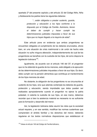 apartado 2º del presente capítulo y del artículo 32 del Código Niño, Niña
y Adolescente los padres tiene los siguientes deberes:

                      “…están obligados a prestar sustento, guarda,
              protección y educación a los hijos conforme a lo
              dispuesto por el Código de Familia. Asimismo, tienen
              el    deber      de    cumplir      y    hacer   cumplir   las
              determinaciones judiciales impuestas a favor de sus
              hijos que no hayan llegado a la mayoría de edad”.

          Este artículo pone en evidencia que ambos progenitores se
encuentran obligados al cumplimiento de los deberes enunciados, ahora
bien, en una situación de crisis matrimonial o de unión de hecho esta
situación no sufre ninguna alteración, independientemente de cual de los
progenitores se beneficie con la custodia de los hijos, tal como dispone la
legislación boliviana176.

          Igualmente, de acuerdo con el artículo 146 del CF, el progenitor
que no ha obtenido la guarda de los menores, está obligado a la ejecución
de las determinaciones judiciales impuestas a favor de sus hijos. Es decir,
debe cumplir con la pensión alimenticia que contribuya al mantenimiento
de los hijos menores de edad.

          No obstante, la obligación de los progenitores no se circunscribe al
sustento de los hijos, sino que además contempla los deberes de guarda,
protección y educación, siendo improbable que éstos pueden ser
realizados apropiadamente cuando el progenitor no ejerce la patria
potestad, ni ostenta la custodia de sus hijos, en ese marco, debemos
recordar que si bien la asistencia material es necesaria no es suficiente
para la formación y desarrollo del menor.

          Así, la legislación boliviana debe asumir los retos que la sociedad
actual requiere, y en ese sentido, modificar las normas sustantivas que
comprenden el ámbito familiar y los derechos del menor, debiendo
regularse en los textos normativos disposiciones que establezcan el


176
      Véase el artículo 146 del Código de Familia boliviano.


                                                                               92
 