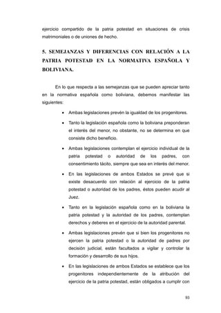 ejercicio compartido de la patria potestad en situaciones de crisis
matrimoniales o de uniones de hecho.


5. SEMEJANZAS Y DIFERENCIAS CON RELACIÓN A LA
PATRIA POTESTAD EN LA NORMATIVA ESPAÑOLA Y
BOLIVIANA.


      En lo que respecta a las semejanzas que se pueden apreciar tanto
en la normativa española como boliviana, debemos manifestar las
siguientes:

          •   Ambas legislaciones prevén la igualdad de los progenitores.

          •   Tanto la legislación española como la boliviana preponderan
              el interés del menor, no obstante, no se determina en que
              consiste dicho beneficio.

          •   Ambas legislaciones contemplan el ejercicio individual de la
              patria   potestad   o   autoridad      de   los   padres,   con
              consentimiento tácito, siempre que sea en interés del menor.

          •   En las legislaciones de ambos Estados se prevé que si
              existe desacuerdo con relación al ejercicio de la patria
              potestad o autoridad de los padres, éstos pueden acudir al
              Juez.

          •   Tanto en la legislación española como en la boliviana la
              patria potestad y la autoridad de los padres, contemplan
              derechos y deberes en el ejercicio de la autoridad parental.

          •   Ambas legislaciones prevén que si bien los progenitores no
              ejercen la patria potestad o la autoridad de padres por
              decisión judicial, están facultados a vigilar y controlar la
              formación y desarrollo de sus hijos.

          •   En las legislaciones de ambos Estados se establece que los
              progenitores independientemente de la atribución del
              ejercicio de la patria potestad, están obligados a cumplir con


                                                                           93
 