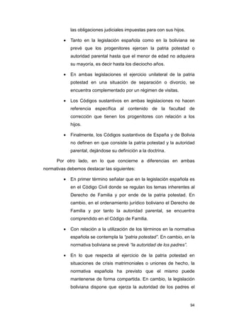 las obligaciones judiciales impuestas para con sus hijos.

         •   Tanto en la legislación española como en la boliviana se
             prevé que los progenitores ejercen la patria potestad o
             autoridad parental hasta que el menor de edad no adquiera
             su mayoría, es decir hasta los dieciocho años.

         •   En ambas legislaciones el ejercicio unilateral de la patria
             potestad en una situación de separación o divorcio, se
             encuentra complementado por un régimen de visitas.

         •   Los Códigos sustantivos en ambas legislaciones no hacen
             referencia específica al contenido de la facultad de
             corrección que tienen los progenitores con relación a los
             hijos.

         •   Finalmente, los Códigos sustantivos de España y de Bolivia
             no definen en que consiste la patria potestad y la autoridad
             parental, dejándose su definición a la doctrina.

      Por otro lado, en lo que concierne a diferencias en ambas
normativas debemos destacar las siguientes:

         •   En primer término señalar que en la legislación española es
             en el Código Civil donde se regulan los temas inherentes al
             Derecho de Familia y por ende de la patria potestad. En
             cambio, en el ordenamiento jurídico boliviano el Derecho de
             Familia y por tanto la autoridad parental, se encuentra
             comprendido en el Código de Familia.

         •   Con relación a la utilización de los términos en la normativa
             española se contempla la “patria potestad”. En cambio, en la
             normativa boliviana se prevé “la autoridad de los padres”.

         •   En lo que respecta al ejercicio de la patria potestad en
             situaciones de crisis matrimoniales o uniones de hecho, la
             normativa española ha previsto que el mismo puede
             mantenerse de forma compartida. En cambio, la legislación
             boliviana dispone que ejerza la autoridad de los padres el


                                                                          94
 