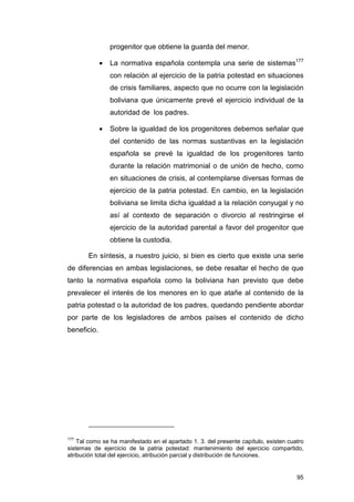 progenitor que obtiene la guarda del menor.

             •   La normativa española contempla una serie de sistemas177
                 con relación al ejercicio de la patria potestad en situaciones
                 de crisis familiares, aspecto que no ocurre con la legislación
                 boliviana que únicamente prevé el ejercicio individual de la
                 autoridad de los padres.

             •   Sobre la igualdad de los progenitores debemos señalar que
                 del contenido de las normas sustantivas en la legislación
                 española se prevé la igualdad de los progenitores tanto
                 durante la relación matrimonial o de unión de hecho, como
                 en situaciones de crisis, al contemplarse diversas formas de
                 ejercicio de la patria potestad. En cambio, en la legislación
                 boliviana se limita dicha igualdad a la relación conyugal y no
                 así al contexto de separación o divorcio al restringirse el
                 ejercicio de la autoridad parental a favor del progenitor que
                 obtiene la custodia.

       En síntesis, a nuestro juicio, si bien es cierto que existe una serie
de diferencias en ambas legislaciones, se debe resaltar el hecho de que
tanto la normativa española como la boliviana han previsto que debe
prevalecer el interés de los menores en lo que atañe al contenido de la
patria potestad o la autoridad de los padres, quedando pendiente abordar
por parte de los legisladores de ambos países el contenido de dicho
beneficio.




177
    Tal como se ha manifestado en el apartado 1. 3. del presente capítulo, existen cuatro
sistemas de ejercicio de la patria potestad: mantenimiento del ejercicio compartido,
atribución total del ejercicio, atribución parcial y distribución de funciones.


                                                                                      95
 