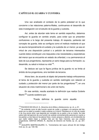 CAPÍTULO II. GUARDA Y CUSTODIA


        Una vez analizado el contexto de la patria potestad en lo que
concierne a las relaciones paterno-filiales, continuamos el desarrollo de
esta investigación con el estudio de la guarda y custodia.

        Así, antes de abordar este tema en sentido específico, debemos
configurar la guarda en sentido amplio, para evitar que se presenten
confusiones a lo largo del presente trabajo. Al respecto, partiendo del
concepto de guarda, éste se configura como el instituto mediante el que
se asume temporalmente el cuidado y la custodia de un menor, ya sea en
virtud de una disposición judicial o a petición de terceros interesados
cuando éstos constituyan una respuesta a las necesidades y expectativas
del menor que se encuentra en estado de orfandad, o su permanencia al
lado de sus progenitores, representa un serio riesgo para su formación, su
desarrollo, su salud e incluso su vida178.

        Se deduce así que la figura jurídica de la guarda no se limita al
ámbito de los progenitores, sino también de terceros.

        Ahora bien, de acuerdo al objeto del presente trabajo enfocaremos
el tema de la guarda y custodia en sentido restringido con relación al
cuidado y protección del menor por parte de los progenitores179, en una
situación de crisis matrimonial o de unión de hecho.

        En ese sentido, resulta acertada la definición que realiza Guilarte
Martín180 cuando sostiene que:

                    “Puede      definirse    la   guarda como aquella


178
    PACHECO DE KOLLE, S., Derechos de la Niñez y Adolescencia, op. cit., p. 81.
179
    Se entiende como la alta función social de cuidar y proteger a la persona del hijo,
quien por su edad no puede ni sabe cuidarse a sí mismo: Piénsese en un niño de meses
o de muy pocos años, que depende por completo de su padre y de su madre. Se trata
sobre todo del ejercicio de una función de carácter eminentemente personal en cuanto a
los padres y a los hijos en los planos físico, moral, psíquico y afectivo, en el entendido de
que nadie velará mejor y cuidará más por los hijos menores, que sus propios
progenitores. SANTOS OROZA, R., Apuntes de Derecho de Familia, op. cit., pp. 201-
202.
180
    GUILARTE MARTÍN-CALERO, C., “Comentarios del nuevo artículo 92 del Código
Civil, op. cit., pp. 135-136.


                                                                                          96
 