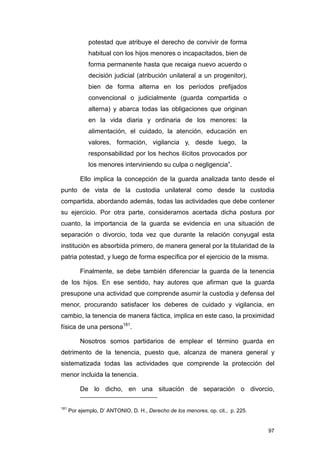 potestad que atribuye el derecho de convivir de forma
              habitual con los hijos menores o incapacitados, bien de
              forma permanente hasta que recaiga nuevo acuerdo o
              decisión judicial (atribución unilateral a un progenitor),
              bien de forma alterna en los períodos prefijados
              convencional o judicialmente (guarda compartida o
              alterna) y abarca todas las obligaciones que originan
              en la vida diaria y ordinaria de los menores: la
              alimentación, el cuidado, la atención, educación en
              valores, formación, vigilancia y, desde luego, la
              responsabilidad por los hechos ilícitos provocados por
              los menores interviniendo su culpa o negligencia”.

          Ello implica la concepción de la guarda analizada tanto desde el
punto de vista de la custodia unilateral como desde la custodia
compartida, abordando además, todas las actividades que debe contener
su ejercicio. Por otra parte, consideramos acertada dicha postura por
cuanto, la importancia de la guarda se evidencia en una situación de
separación o divorcio, toda vez que durante la relación conyugal esta
institución es absorbida primero, de manera general por la titularidad de la
patria potestad, y luego de forma específica por el ejercicio de la misma.

          Finalmente, se debe también diferenciar la guarda de la tenencia
de los hijos. En ese sentido, hay autores que afirman que la guarda
presupone una actividad que comprende asumir la custodia y defensa del
menor, procurando satisfacer los deberes de cuidado y vigilancia, en
cambio, la tenencia de manera fáctica, implica en este caso, la proximidad
física de una persona181.

          Nosotros somos partidarios de emplear el término guarda en
detrimento de la tenencia, puesto que, alcanza de manera general y
sistematizada todas las actividades que comprende la protección del
menor incluida la tenencia.

          De lo dicho, en una situación de separación o divorcio,

181
      Por ejemplo, D’ ANTONIO, D. H., Derecho de los menores, op. cit., p. 225.


                                                                                  97
 