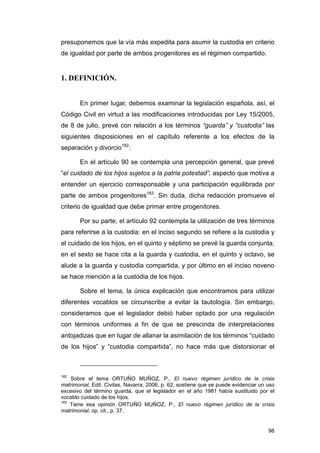 presuponemos que la vía más expedita para asumir la custodia en criterio
de igualdad por parte de ambos progenitores es el régimen compartido.


1. DEFINICIÓN.


       En primer lugar, debemos examinar la legislación española, así, el
Código Civil en virtud a las modificaciones introducidas por Ley 15/2005,
de 8 de julio, prevé con relación a los términos “guarda” y “custodia” las
siguientes disposiciones en el capítulo referente a los efectos de la
separación y divorcio182:

       En el artículo 90 se contempla una percepción general, que prevé
“el cuidado de los hijos sujetos a la patria potestad”, aspecto que motiva a
entender un ejercicio corresponsable y una participación equilibrada por
parte de ambos progenitores183. Sin duda, dicha redacción promueve el
criterio de igualdad que debe primar entre progenitores.

       Por su parte, el artículo 92 contempla la utilización de tres términos
para referirse a la custodia: en el inciso segundo se refiere a la custodia y
el cuidado de los hijos, en el quinto y séptimo se prevé la guarda conjunta,
en el sexto se hace cita a la guarda y custodia, en el quinto y octavo, se
alude a la guarda y custodia compartida, y por último en el inciso noveno
se hace mención a la custodia de los hijos.

       Sobre el tema, la única explicación que encontramos para utilizar
diferentes vocablos se circunscribe a evitar la tautología. Sin embargo,
consideramos que el legislador debió haber optado por una regulación
con términos uniformes a fin de que se prescinda de interpretaciones
antojadizas que en lugar de allanar la asimilación de los términos “cuidado
de los hijos” y “custodia compartida”, no hace más que distorsionar el



182
    Sobre el tema ORTUÑO MUÑOZ, P., El nuevo régimen jurídico de la crisis
matrimonial, Edit. Civitas, Navarra, 2006, p. 62, sostiene que se puede evidenciar un uso
excesivo del término guarda, que el legislador en el año 1981 había sustituido por el
vocablo cuidado de los hijos.
183
    Tiene esa opinión ORTUÑO MUÑOZ, P., El nuevo régimen jurídico de la crisis
matrimonial, op. cit., p. 37.


                                                                                      98
 