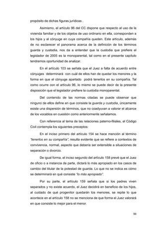 propósito de dichas figuras jurídicas .

      Asimismo, el artículo 96 del CC dispone que respecto al uso de la
vivienda familiar y de los objetos de uso ordinario en ella, corresponden a
los hijos y al cónyuge en cuya compañía queden. Este artículo, además
de no esclarecer el panorama acerca de la definición de los términos
guarda y custodia, nos da a entender que la custodia que prefiere el
legislador de 2005 es la monoparental, tal como en el presente capítulo
tendremos oportunidad de analizar.

      En el artículo 103 se señala que el Juez a falta de acuerdo entre
cónyuges determinará con cuál de ellos han de quedar los menores y la
forma en que el cónyuge apartado podrá tenerlos en su compañía. Tal
como ocurre con el artículo 96, lo mismo se puede decir de la presente
disposición que el legislador prefiere la custodia monoparental.

      Del contenido de las normas citadas se puede observar que
ninguno de ellos define en que consiste la guarda y custodia, únicamente
existe una dispersión de términos, que no coadyuvan a valorar el alcance
de los vocablos en cuestión como anteriormente señalamos.

      Con referencia al tema de las relaciones paterno-filiales, el Código
Civil contempla los siguientes preceptos:

      En el inciso primero del artículo 154 se hace mención al término
“tenerlos en su compañía”, resulta evidente que se refiere a contextos de
convivencia, normal, aspecto que debería ser extensible a situaciones de
separación o divorcio.

      De igual forma, el inciso segundo del artículo 158 prevé que el Juez
de oficio o a instancia de parte, dictará lo más apropiado en los casos de
cambio del titular de la potestad de guarda. Lo que no se indica es cómo
se determinará en qué consiste “lo más apropiado”.

      Por su parte, el artículo 159 señala que si los padres viven
separados y no existe acuerdo, el Juez decidirá en beneficio de los hijos,
al cuidado de qué progenitor quedarán los menores, se repite lo que
acontece en el artículo 158 no se menciona de que forma el Juez valorará
en que consiste lo mejor para el menor.


                                                                        99
 