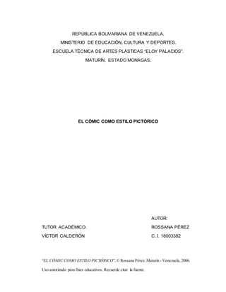 “EL CÓMIC COMO ESTILO PICTÓRICO”,© Rossana Pérez. Maturín - Venezuela, 2006.
Uso autorizado para fines educativos. Recuerde citar la fuente.
REPÚBLICA BOLIVARIANA DE VENEZUELA.
MINISTERIO DE EDUCACIÓN, CULTURA Y DEPORTES.
ESCUELA TÉCNICA DE ARTES PLÁSTICAS “ELOY PALACIOS”.
MATURÍN, ESTADO MONAGAS.
EL CÓMIC COMO ESTILO PICTÓRICO
AUTOR:
TUTOR ACADÉMICO: ROSSANA PÉREZ
VÍCTOR CALDERÓN C. I. 18003382
 