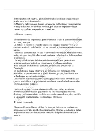 Javier Vincenti | javivincenti@hotmail.com
15
2) Interpretación Selectiva, primeramente el consumidor selecciona qué
productos o servicios necesita.
3) Memoria Selectiva, con la gran variedad de publicidades y promociones
es muy difícil para los clientes recordar, por ellos las empresas ofrecen
valores agregados a sus productos o servicios.
Hábitos de consumo
Es un elemento de importancia para determinar lo que el consumidor quiere,
necesita y compra.
Un hábito, el mismo es cuando un proceso se repite muchas veces y se
continúa sintiendo satisfacción con los resultados, hasta que se convierte en
hábito.
Hábitos de consumo: son los que le ofrecen al consumidor beneficios como:
reduce riesgos, simplifica la toma de decisiones al minimizar la búsqueda de
información.
Es muy difícil romper lo hábitos de los consumidores, pero ofrecer
información importante de su competencia si es buena estrategia.
Para conocer los hábitos de consumo, es necesario apoyarse en la
Psicología.
En marketing se puede observar a los consumidores por medio de la
publicidad o promociones en el punto de venta, ya que, los clientes son
influidos por los estímulos sociales.
Las actitudes suelen considerarse como: predisposiciones aprendidas que
ejercen una influencia y que consisten en la respuesta hacia determinados
objetos, personas o grupos.
Las investigaciones comparativas entre diferentes países y culturas
proporcionan información que permite no sólo la comparación de las
distintas conductas sociales en diferentes naciones o culturas, sino también
la validación intercultural de los resultados obtenidos.
El nuevo consumidor
El consumidor cambia sus hábitos de compra, la forma de resolver sus
necesidades, por ello es difícil comprenderlo a plenitud y cada día se deben
implementar nuevos e innovadores servicios, dirigidos al consumidor o
usuario.
 